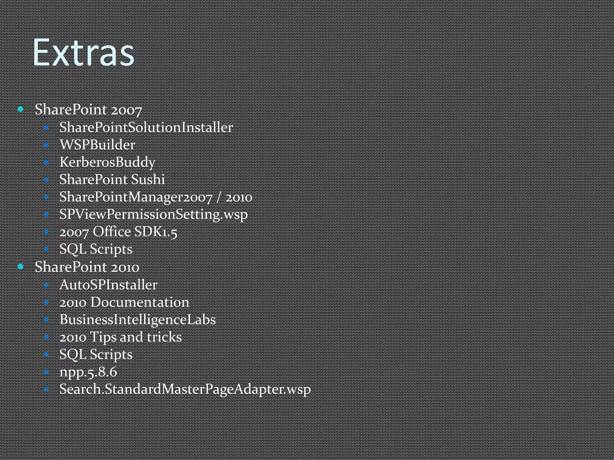 Extras 
 SharePoint 2007 
 SharePointSolutionInstaller 
 WSPBuilder 
 KerberosBuddy 
 SharePoint Sushi 
 SharePointManager2007 / 2010 
 SPViewPermissionSetting.wsp 
 2007 Office SDK1.5 
 SQL Scripts 
 SharePoint 2010 
 AutoSPInstaller 
 2010 Documentation 
 BusinessIntelligenceLabs 
 2010 Tips and tricks 
 SQL Scripts 
 npp.5.8.6 
 Search.StandardMasterPageAdapter.wsp 
 
