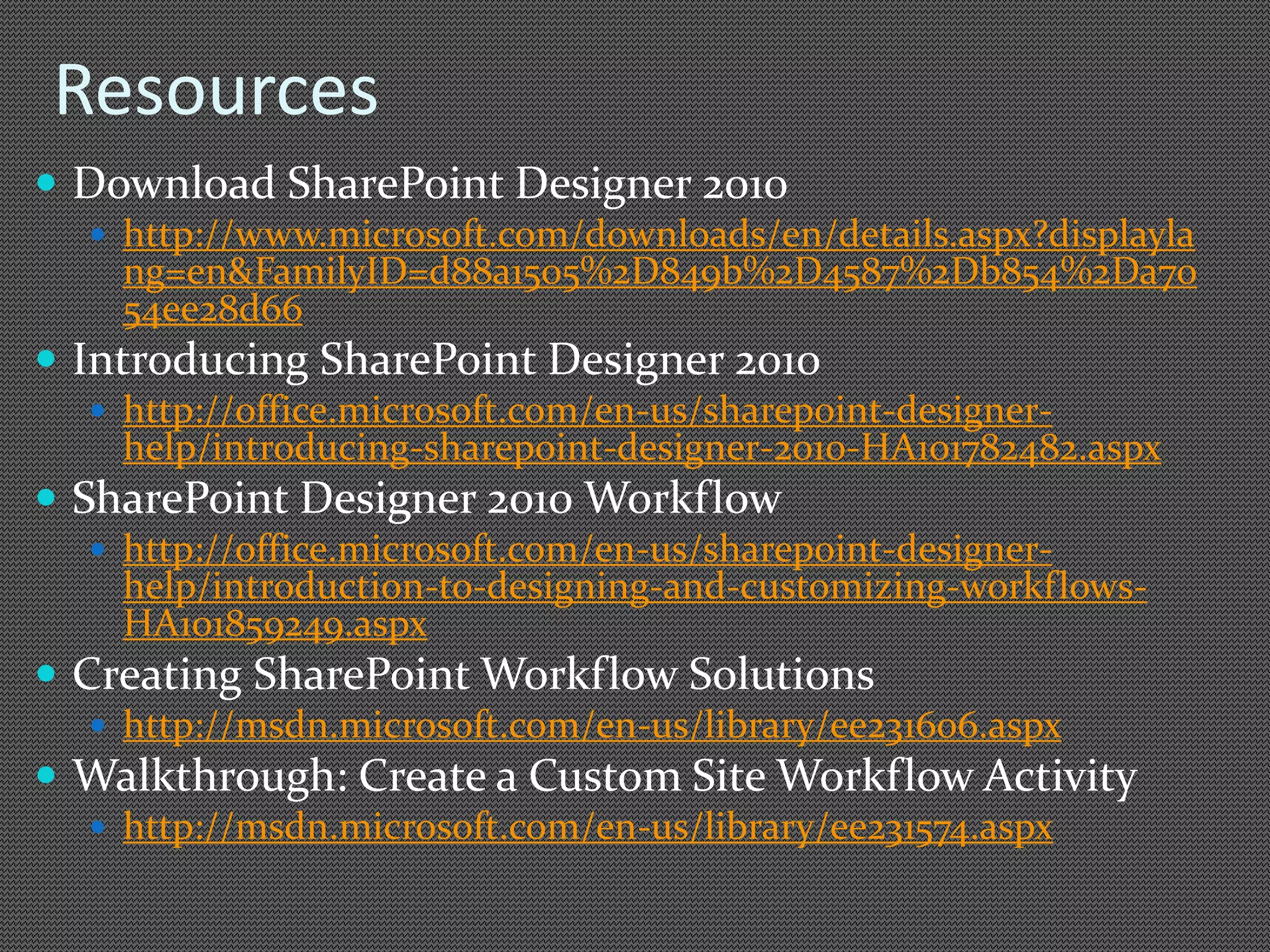 Resources 
 Download SharePoint Designer 2010 
 http://www.microsoft.com/downloads/en/details.aspx?displayla 
ng=en&FamilyID=d88a1505%2D849b%2D4587%2Db854%2Da70 
54ee28d66 
 Introducing SharePoint Designer 2010 
 http://office.microsoft.com/en-us/sharepoint-designer-help/ 
introducing-sharepoint-designer-2010-HA101782482.aspx 
 
 http://office.microsoft.com/en-us/sharepoint-designer-help/ 
introduction-to-designing-and-customizing-workflows- 
HA101859249.aspx 
 Creating SharePoint Workflow Solutions 
 http://msdn.microsoft.com/en-us/library/ee231606.aspx 
 Walkthrough: Create a Custom Site Workflow Activity 
 http://msdn.microsoft.com/en-us/library/ee231574.aspx 
 
