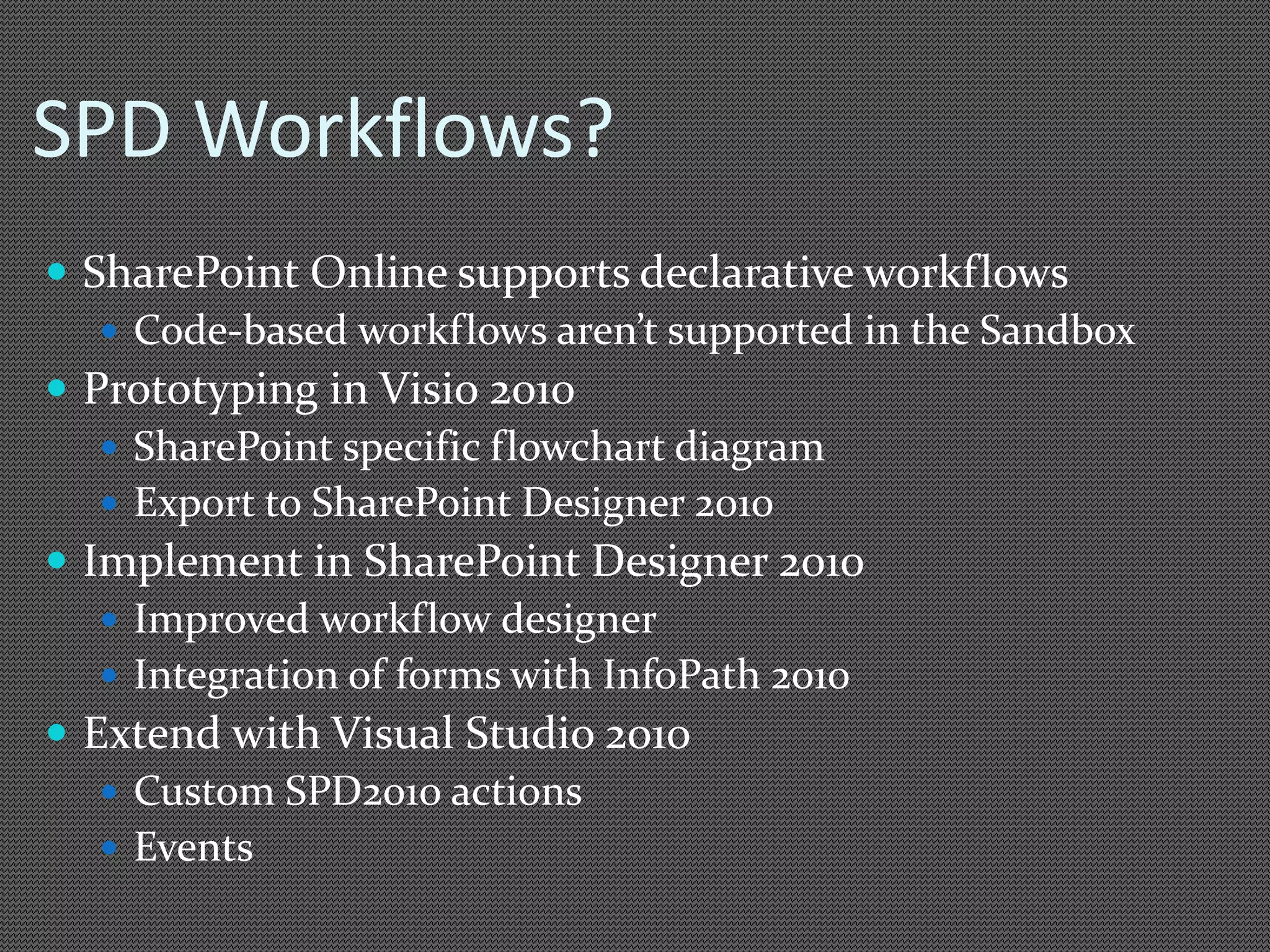 SPD Workflows? 
 SharePoint Online supports declarative workflows 
 Code-based workflows aren’t supported in the Sandbox 
 Prototyping in Visio 2010 
 SharePoint specific flowchart diagram 
 Export to SharePoint Designer 2010 
 Implement in SharePoint Designer 2010 
 Improved workflow designer 
 Integration of forms with InfoPath 2010 
 Extend with Visual Studio 2010 
 Custom SPD2010 actions 
 Events 
 