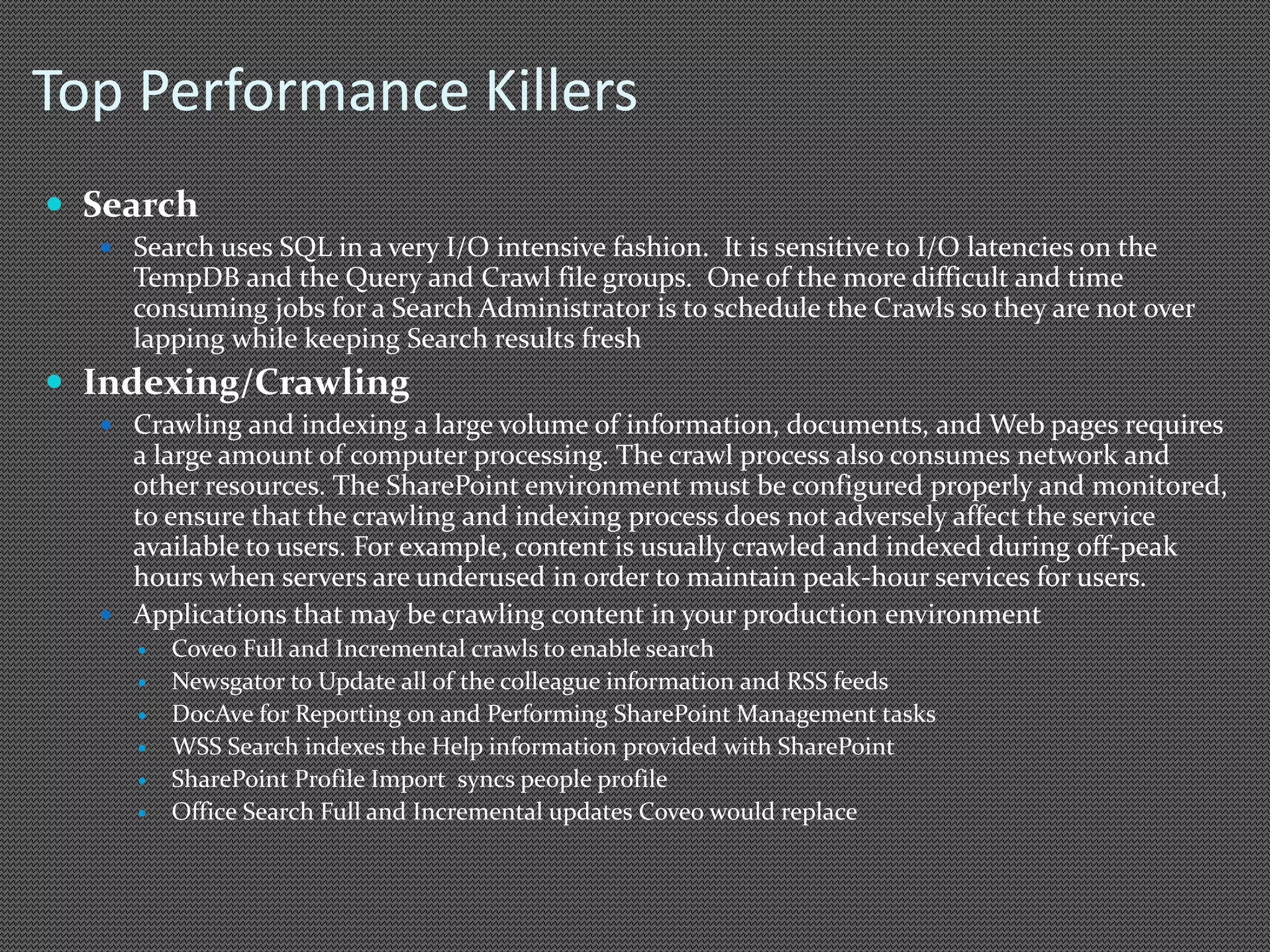 Top Performance Killers 
 Search 
 Search uses SQL in a very I/O intensive fashion. It is sensitive to I/O latencies on the 
TempDB and the Query and Crawl file groups. One of the more difficult and time 
consuming jobs for a Search Administrator is to schedule the Crawls so they are not over 
lapping while keeping Search results fresh 
 Indexing/Crawling 
 Crawling and indexing a large volume of information, documents, and Web pages requires 
a large amount of computer processing. The crawl process also consumes network and 
other resources. The SharePoint environment must be configured properly and monitored, 
to ensure that the crawling and indexing process does not adversely affect the service 
available to users. For example, content is usually crawled and indexed during off-peak 
hours when servers are underused in order to maintain peak-hour services for users. 
 Applications that may be crawling content in your production environment 
 Coveo Full and Incremental crawls to enable search 
 Newsgator to Update all of the colleague information and RSS feeds 
 DocAve for Reporting on and Performing SharePoint Management tasks 
 WSS Search indexes the Help information provided with SharePoint 
 SharePoint Profile Import syncs people profile 
 Office Search Full and Incremental updates Coveo would replace 
 