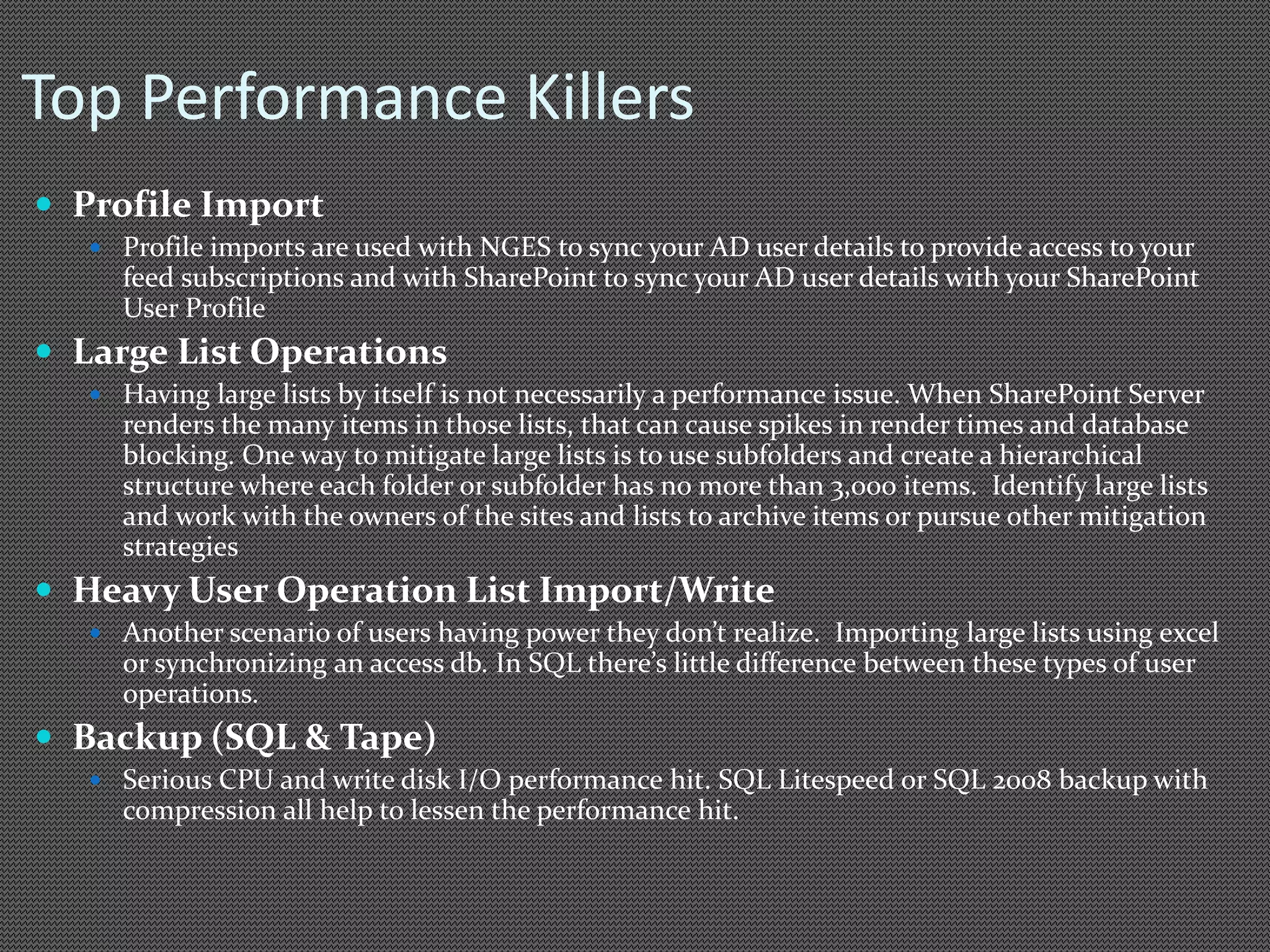 Top Performance Killers 
 Profile Import 
 Profile imports are used with NGES to sync your AD user details to provide access to your 
feed subscriptions and with SharePoint to sync your AD user details with your SharePoint 
User Profile 
 Large List Operations 
 Having large lists by itself is not necessarily a performance issue. When SharePoint Server 
renders the many items in those lists, that can cause spikes in render times and database 
blocking. One way to mitigate large lists is to use subfolders and create a hierarchical 
structure where each folder or subfolder has no more than 3,000 items. Identify large lists 
and work with the owners of the sites and lists to archive items or pursue other mitigation 
strategies 
 Heavy User Operation List Import/Write 
 Another scenario of users having power they don’t realize. Importing large lists using excel 
or synchronizing an access db. In SQL there’s little difference between these types of user 
operations. 
 Backup (SQL & Tape) 
 Serious CPU and write disk I/O performance hit. SQL Litespeed or SQL 2008 backup with 
compression all help to lessen the performance hit. 
 