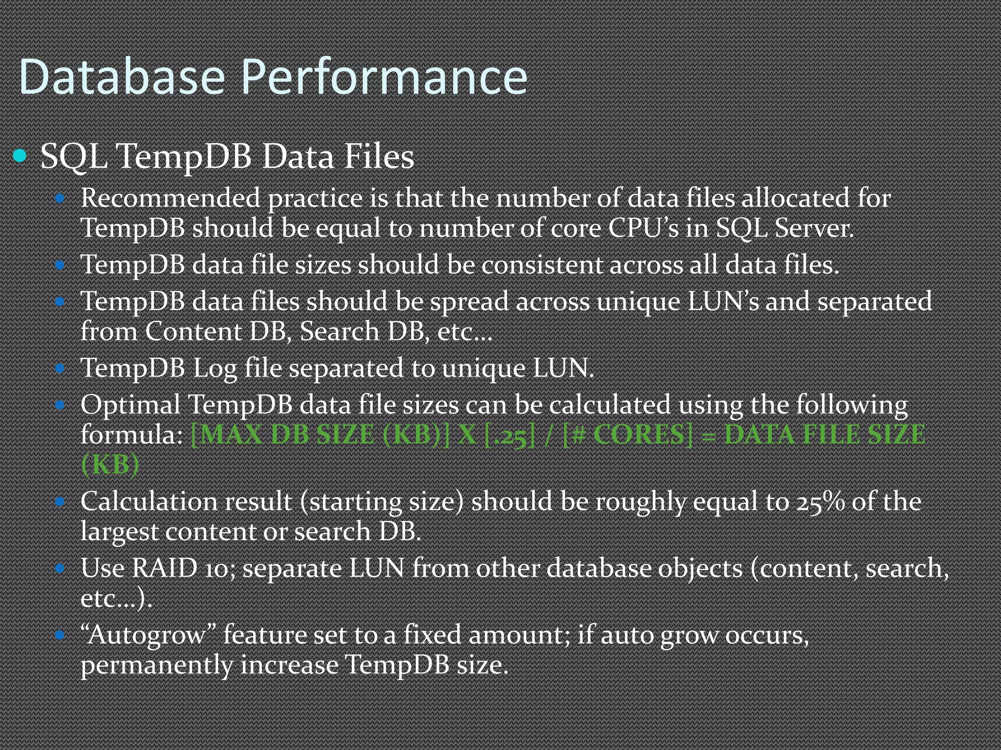 Database Performance 
 SQL TempDB Data Files 
 Recommended practice is that the number of data files allocated for 
TempDB should be equal to number of core CPU’s in SQL Server. 
 TempDB data file sizes should be consistent across all data files. 
 TempDB data files should be spread across unique LUN’s and separated 
from Content DB, Search DB, etc… 
 TempDB Log file separated to unique LUN. 
 Optimal TempDB data file sizes can be calculated using the following 
formula: [MAX DB SIZE (KB)] X [.25] / [# CORES] = DATA FILE SIZE 
(KB) 
 Calculation result (starting size) should be roughly equal to 25% of the 
largest content or search DB. 
 Use RAID 10; separate LUN from other database objects (content, search, 
etc…). 
 “Autogrow” feature set to a fixed amount; if auto grow occurs, 
permanently increase TempDB size. 
 