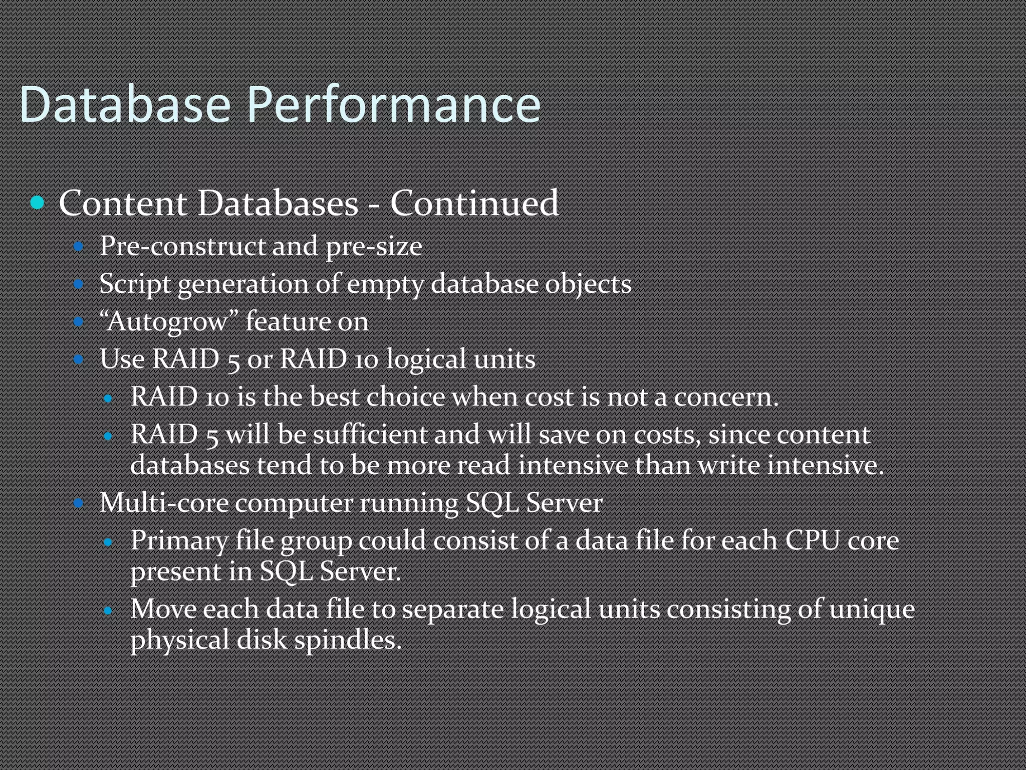 Database Performance 
 Content Databases - Continued 
 Pre-construct and pre-size 
 Script generation of empty database objects 
 “Autogrow” feature on 
 Use RAID 5 or RAID 10 logical units 
 RAID 10 is the best choice when cost is not a concern. 
 RAID 5 will be sufficient and will save on costs, since content 
databases tend to be more read intensive than write intensive. 
 Multi-core computer running SQL Server 
 Primary file group could consist of a data file for each CPU core 
present in SQL Server. 
 Move each data file to separate logical units consisting of unique 
physical disk spindles. 
 