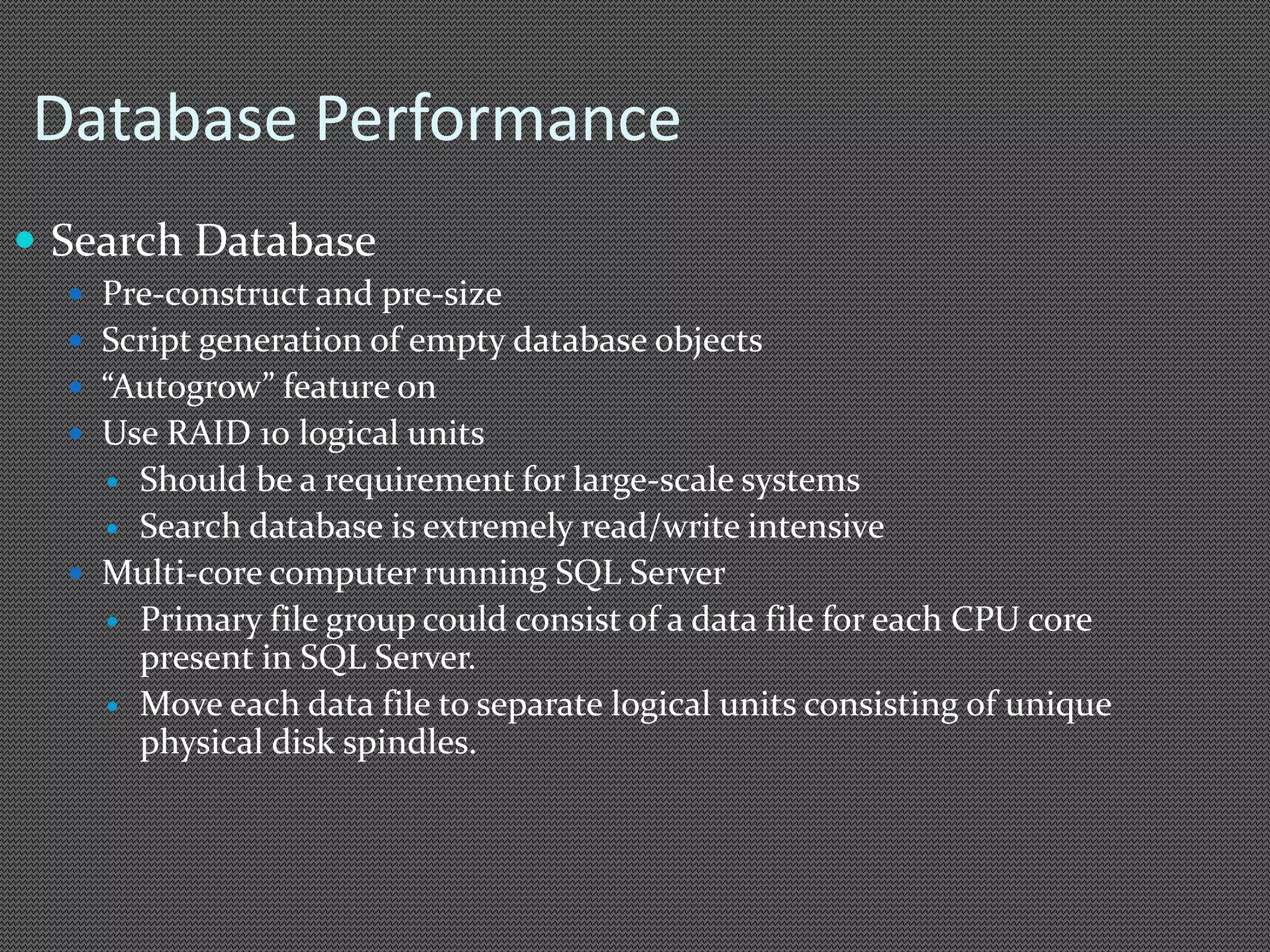 Database Performance 
 Search Database 
 Pre-construct and pre-size 
 Script generation of empty database objects 
 “Autogrow” feature on 
 Use RAID 10 logical units 
 Should be a requirement for large-scale systems 
 Search database is extremely read/write intensive 
 Multi-core computer running SQL Server 
 Primary file group could consist of a data file for each CPU core 
present in SQL Server. 
 Move each data file to separate logical units consisting of unique 
physical disk spindles. 
 