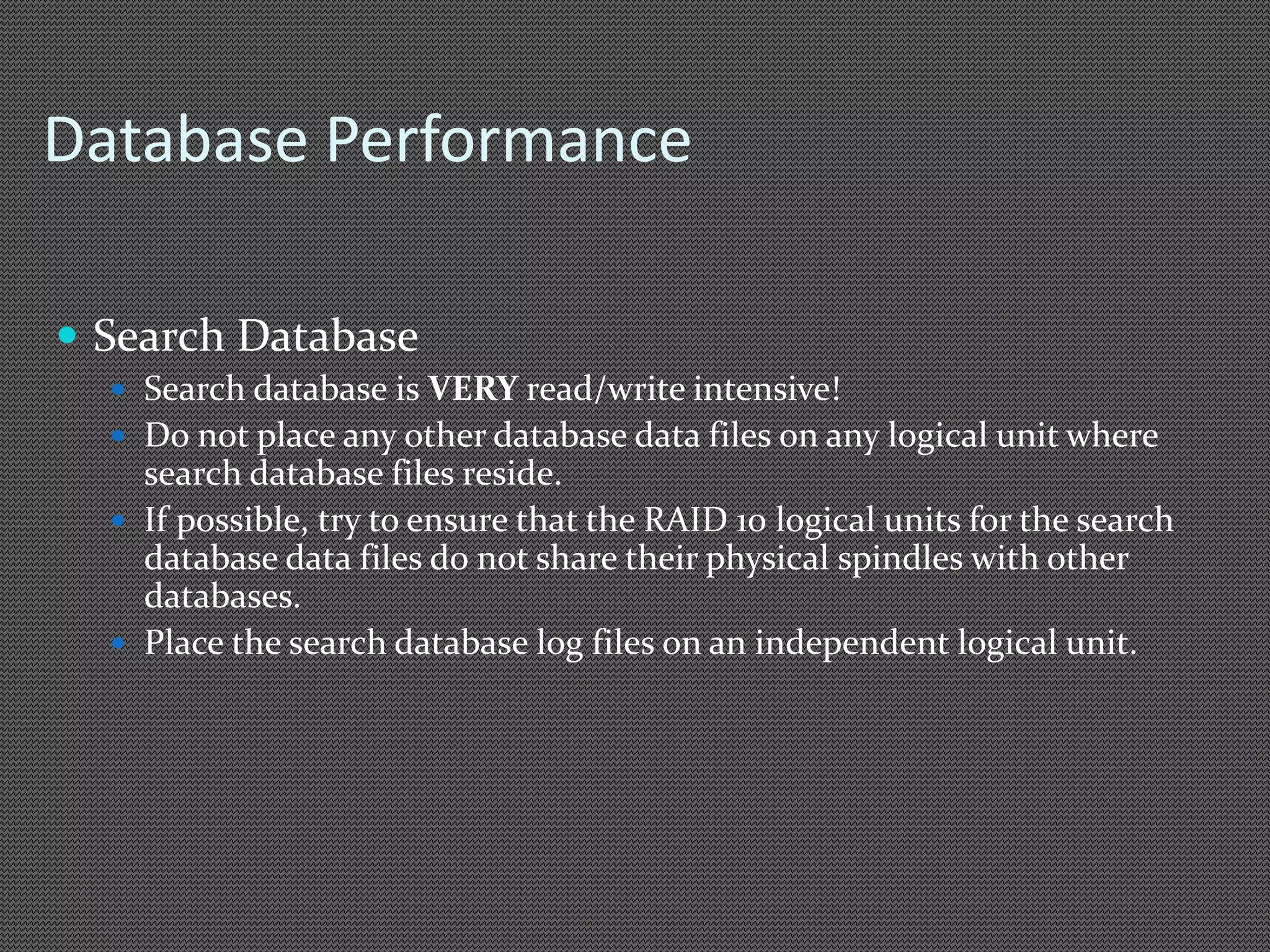 Database Performance 
 Search Database 
 Search database is VERY read/write intensive! 
 Do not place any other database data files on any logical unit where 
search database files reside. 
 If possible, try to ensure that the RAID 10 logical units for the search 
database data files do not share their physical spindles with other 
databases. 
 Place the search database log files on an independent logical unit. 
 