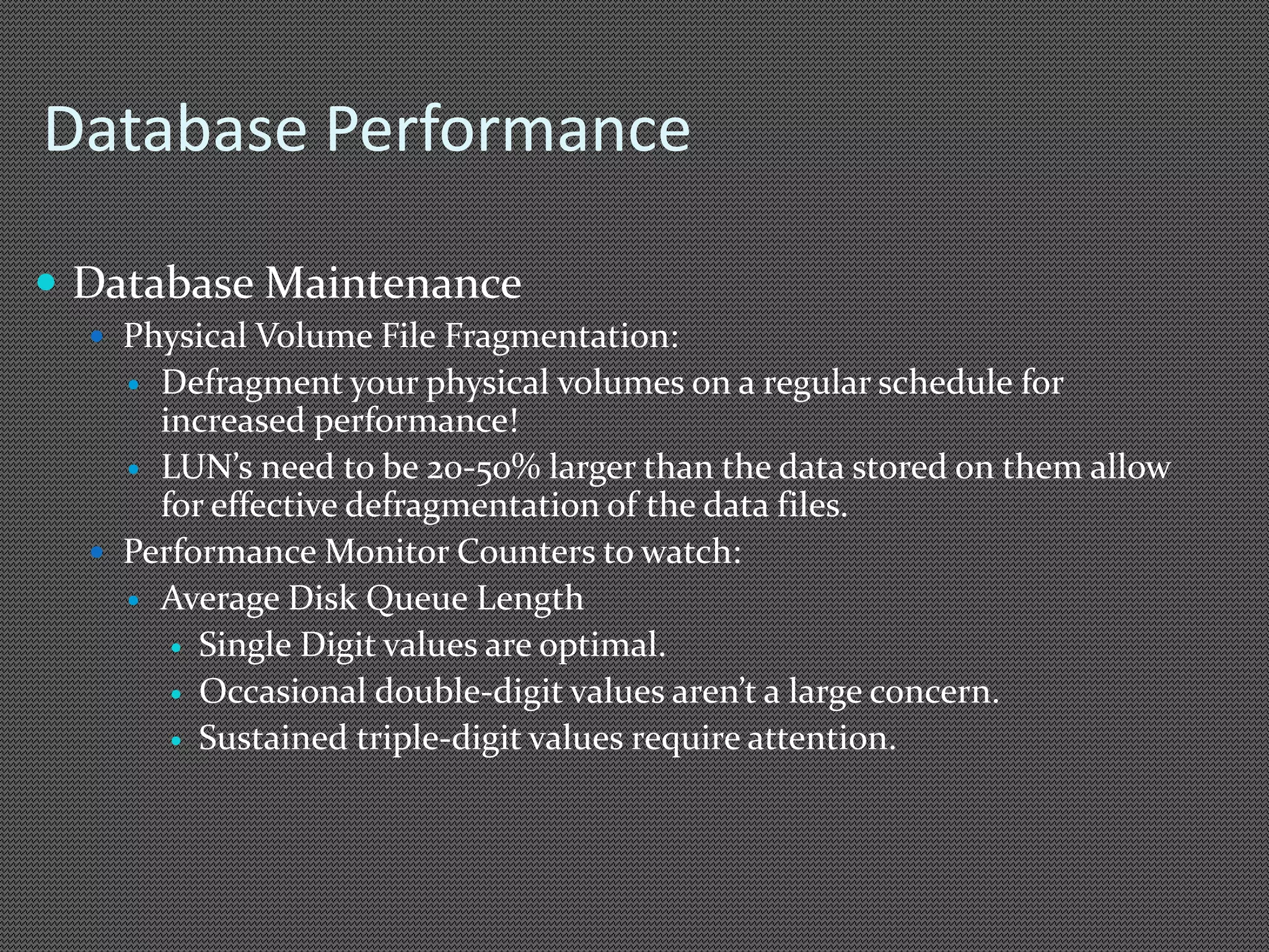 Database Performance 
 Database Maintenance 
 Physical Volume File Fragmentation: 
 Defragment your physical volumes on a regular schedule for 
increased performance! 
 LUN’s need to be 20-50% larger than the data stored on them allow 
for effective defragmentation of the data files. 
 Performance Monitor Counters to watch: 
 Average Disk Queue Length 
 Single Digit values are optimal. 
 Occasional double-digit values aren’t a large concern. 
 Sustained triple-digit values require attention. 
 