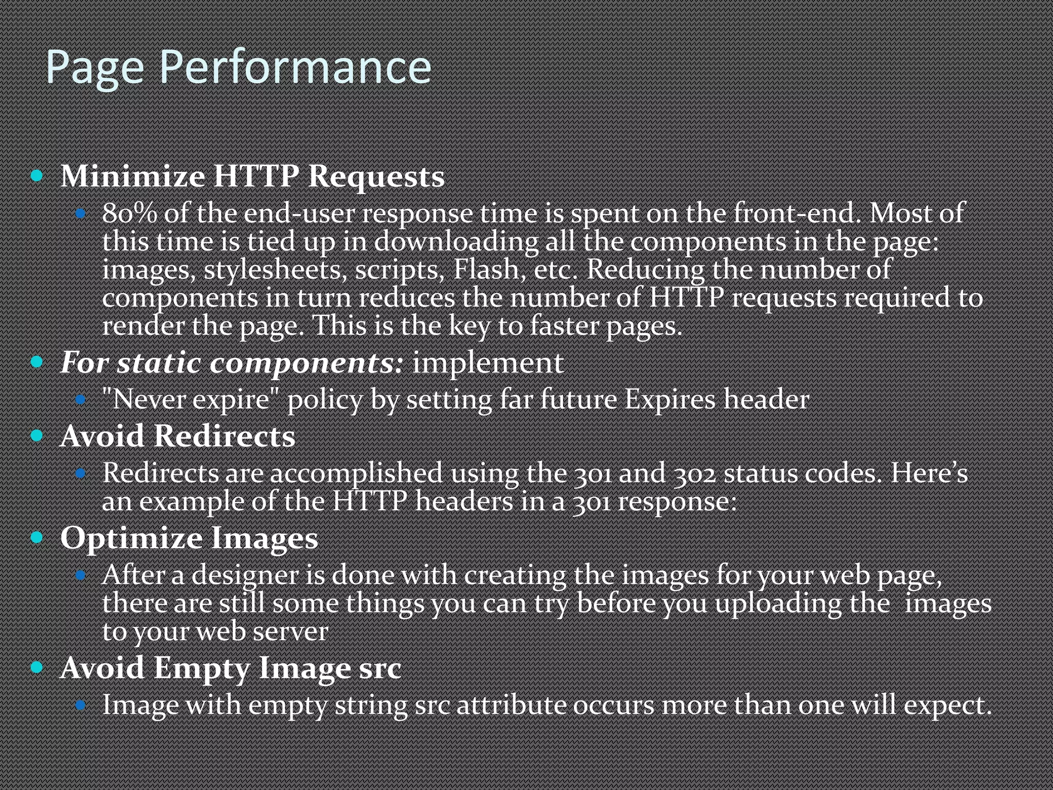 Page Performance 
 Minimize HTTP Requests 
 80% of the end-user response time is spent on the front-end. Most of 
this time is tied up in downloading all the components in the page: 
images, stylesheets, scripts, Flash, etc. Reducing the number of 
components in turn reduces the number of HTTP requests required to 
render the page. This is the key to faster pages. 
 For static components: implement 
 "Never expire" policy by setting far future Expires header 
 Avoid Redirects 
 Redirects are accomplished using the 301 and 302 status codes. Here’s 
an example of the HTTP headers in a 301 response: 
 Optimize Images 
 After a designer is done with creating the images for your web page, 
there are still some things you can try before you uploading the images 
to your web server 
 Avoid Empty Image src 
 Image with empty string src attribute occurs more than one will expect. 
 