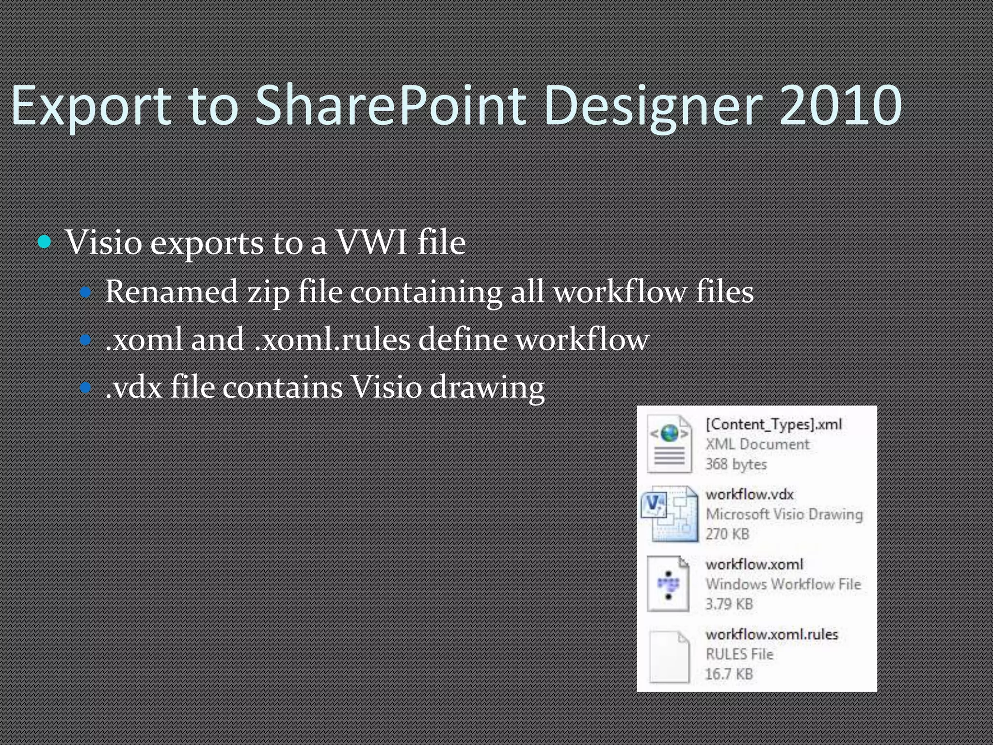 Export to SharePoint Designer 2010 
 Visio exports to a VWI file 
 Renamed zip file containing all workflow files 
 .xoml and .xoml.rules define workflow 
 .vdx file contains Visio drawing 
 