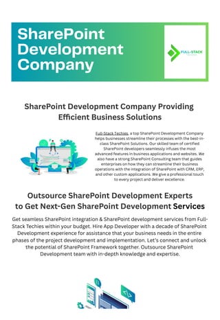 SharePoint Development Company Providing
Efficient Business Solutions
Outsource SharePoint Development Experts
to Get Next-Gen SharePoint Development Services
Get seamless SharePoint integration & SharePoint development services from Full-
Stack Techies within your budget. Hire App Developer with a decade of SharePoint
Development experience for assistance that your business needs in the entire
phases of the project development and implementation. Let’s connect and unlock
the potential of SharePoint Framework together. Outsource SharePoint
Development team with in-depth knowledge and expertise.
SharePoint
Development
Company
Full-Stack Techies, a top SharePoint Development Company
helps businesses streamline their processes with the best-in-
class SharePoint Solutions. Our skilled team of certified
SharePoint developers seamlessly infuses the most
advanced features in business applications and websites. We
also have a strong SharePoint Consulting team that guides
enterprises on how they can streamline their business
operations with the integration of SharePoint with CRM, ERP,
and other custom applications. We give a professional touch
to every project and deliver excellence.
 