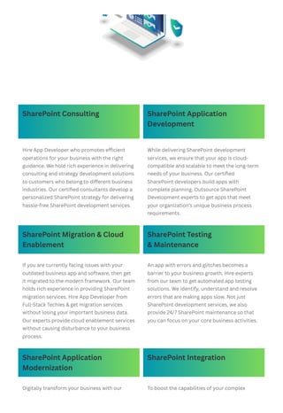 SharePoint Consulting SharePoint Application
Development
Hire App Developer who promotes efficient
operations for your business with the right
guidance. We hold rich experience in delivering
consulting and strategy development solutions
to customers who belong to different business
industries. Our certified consultants develop a
personalized SharePoint strategy for delivering
hassle-free SharePoint development services.
While delivering SharePoint development
services, we ensure that your app is cloud-
compatible and scalable to meet the long-term
needs of your business. Our certified
SharePoint developers build apps with
complete planning. Outsource SharePoint
Development experts to get apps that meet
your organization’s unique business process
requirements.
SharePoint Migration & Cloud
Enablement
SharePoint Testing
& Maintenance
If you are currently facing issues with your
outdated business app and software, then get
it migrated to the modern framework. Our team
holds rich experience in providing SharePoint
migration services. Hire App Developer from
Full-Stack Techies & get migration services
without losing your important business data.
Our experts provide cloud enablement services
without causing disturbance to your business
process.
An app with errors and glitches becomes a
barrier to your business growth. Hire experts
from our team to get automated app testing
solutions. We identify, understand and resolve
errors that are making apps slow. Not just
SharePoint development services, we also
provide 24/7 SharePoint maintenance so that
you can focus on your core business activities.
SharePoint Application
Modernization
SharePoint Integration
Digitally transform your business with our To boost the capabilities of your complex
 
