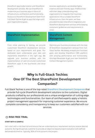 Why Is Full-Stack Techies
One Of The Best SharePoint Development
Companies?
Full-Stack Techies is one of the top-rated SharePoint Development Companies that
provide full-cycle SharePoint development solutions to the customers. Digital
products crafted by our professionals are a unique amalgamation of cutting-edge
technologies and functionalities. Our team of certified experts apply a holistic
project management approach for improving customer experience. We ensure
complete consistency and transparency to keep our customers satisfied with our
services.
START WITH A SAMPLE
Let’s start with a risk-free trial and ensure that we understand your requirement and you receive desired
outcome. During this period, customer to provide an objective-based project evaluation with defined
deliverable & timeline. Typically, 90% of trial converts into project.
SharePoint app modernization and SharePoint
development services. We use SharePoint to
modernize your business apps in terms of
infrastructure, architecture and functionality.
Outsource SharePoint Development team from
Full-Stack Techies & get an app that aligns with
your organizational goals.
business applications, we develop highly
creative and user-friendly apps. Professionals
with their deep understanding help
organizations to integrate their business
applications into a suitable SharePoint
infrastructure. Over the years, we have
provided the best SharePoint integration and
SharePoint development services while keeping
customers’ guidelines and requirements in
mind.
SharePoint Implementation SharePoint Content
Management
From initial planning to testing, we provide
customized SharePoint development services
based on your requirements and goals. Our
dedicated team understands your idea and
implements SharePoint in the right way. We
upgrade your business process with the
implementation of well-structured customized
SharePoint apps in the businesses and drive
growth.
Optimize your business processes with the help
of SharePoint development services from Full-
Stack Techies. We deeply analyse your business
goals and develop SharePoint CMS platform
with amazing performance and functionality.
Hire App Developer & get your own SharePoint
Content Management System.
RISK FREE TRIAL
 