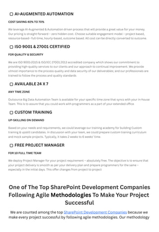 COST SAVING 40% TO 70%
We leverage AI-Augmented & Automation driven process that will provide a great value for your money.
Our pricing is straight-forward – zero hidden cost. Choose suitable engagement model – project based,
resource-based– full-time, hourly-based, outcome based. All cost can be directly converted to outcome.
FOR QUALITY & SECURITY
We are ISO 9001-2015 & ISO/IEC 27001:2013 accredited company which shows our commitment to
providing high-quality services to our clients and our approach to continual improvement. We provide
utmost importance to the process quality and data security of our deliverables; and our professionals are
trained to follow the process and quality standards
ANY TIME ZONE
Outsource Big Data Automation Team is available for your specific time zone that syncs with your in-house
Team. This is to assure that you could work with programmers as a part of your extended office.
UP-SKILLING ON DEMAND
Based on your needs and requirements, we could leverage our training academy for building Custom
training & upskill candidates. In discussion with your team, we could prepare custom training curriculum
and mock sample projects. Typically, it takes 2 weeks to 6 weeks’ time.
FOR 10 FULL TIME TEAM
We deploy Project Manager for your project requirement – absolutely free. The objective is to ensure that
your project delivery is smooth as per your delivery plan and prepare programmers for the same –
especially in the initial days. This offer changes from project to project
One of The Top SharePoint Development Companies
Following Agile Methodologies To Make Your Project
Successful
We are counted among the top SharePoint Development Companies because we
make every project successful by following agile methodologies. Our methodology
AI-AUGMENTED AUTOMATION
ISO 9001 & 27001 CERTIFIED
AVAILABLE 24 X 7
CUSTOM TRAINING
FREE PROJECT MANAGER
 