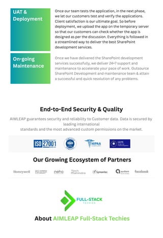 End-to-End Security & Quality
AIMLEAP guarantees security and reliability to Customer data. Data is secured by
leading international
standards and the most advanced custom permissions on the market.
Our Growing Ecosystem of Partners
About AIMLEAP Full-Stack Techies
UAT &
Deployment
Once our team tests the application, in the next phase,
we let our customers test and verify the applications.
Client satisfaction is our ultimate goal. So before
deployment, we upload the app on the temporary server
so that our customers can check whether the app is
designed as per the discussion. Everything is followed in
a streamlined way to deliver the best SharePoint
development services.
On-going
Maintenance
Once we have delivered the SharePoint development
services successfully, we deliver 24×7 support and
maintenance to accelerate your pace of work. Outsource
SharePoint Development and maintenance team & attain
a successful and quick resolution of any problems.
 