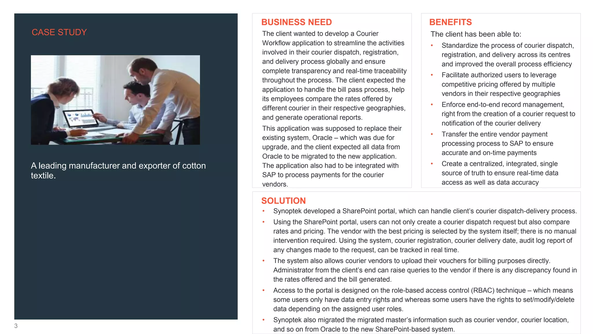 CASE STUDY
3
A leading manufacturer and exporter of cotton
textile.
The client has been able to:
• Standardize the process of courier dispatch,
registration, and delivery across its centres
and improved the overall process efficiency
• Facilitate authorized users to leverage
competitive pricing offered by multiple
vendors in their respective geographies
• Enforce end-to-end record management,
right from the creation of a courier request to
notification of the courier delivery
• Transfer the entire vendor payment
processing process to SAP to ensure
accurate and on-time payments
• Create a centralized, integrated, single
source of truth to ensure real-time data
access as well as data accuracy
• Synoptek developed a SharePoint portal, which can handle client’s courier dispatch-delivery process.
• Using the SharePoint portal, users can not only create a courier dispatch request but also compare
rates and pricing. The vendor with the best pricing is selected by the system itself; there is no manual
intervention required. Using the system, courier registration, courier delivery date, audit log report of
any changes made to the request, can be tracked in real time.
• The system also allows courier vendors to upload their vouchers for billing purposes directly.
Administrator from the client’s end can raise queries to the vendor if there is any discrepancy found in
the rates offered and the bill generated.
• Access to the portal is designed on the role-based access control (RBAC) technique – which means
some users only have data entry rights and whereas some users have the rights to set/modify/delete
data depending on the assigned user roles.
• Synoptek also migrated the migrated master’s information such as courier vendor, courier location,
and so on from Oracle to the new SharePoint-based system.
BENEFITS
SOLUTION
The client wanted to develop a Courier
Workflow application to streamline the activities
involved in their courier dispatch, registration,
and delivery process globally and ensure
complete transparency and real-time traceability
throughout the process. The client expected the
application to handle the bill pass process, help
its employees compare the rates offered by
different courier in their respective geographies,
and generate operational reports.
This application was supposed to replace their
existing system, Oracle – which was due for
upgrade, and the client expected all data from
Oracle to be migrated to the new application.
The application also had to be integrated with
SAP to process payments for the courier
vendors.
BUSINESS NEED
 