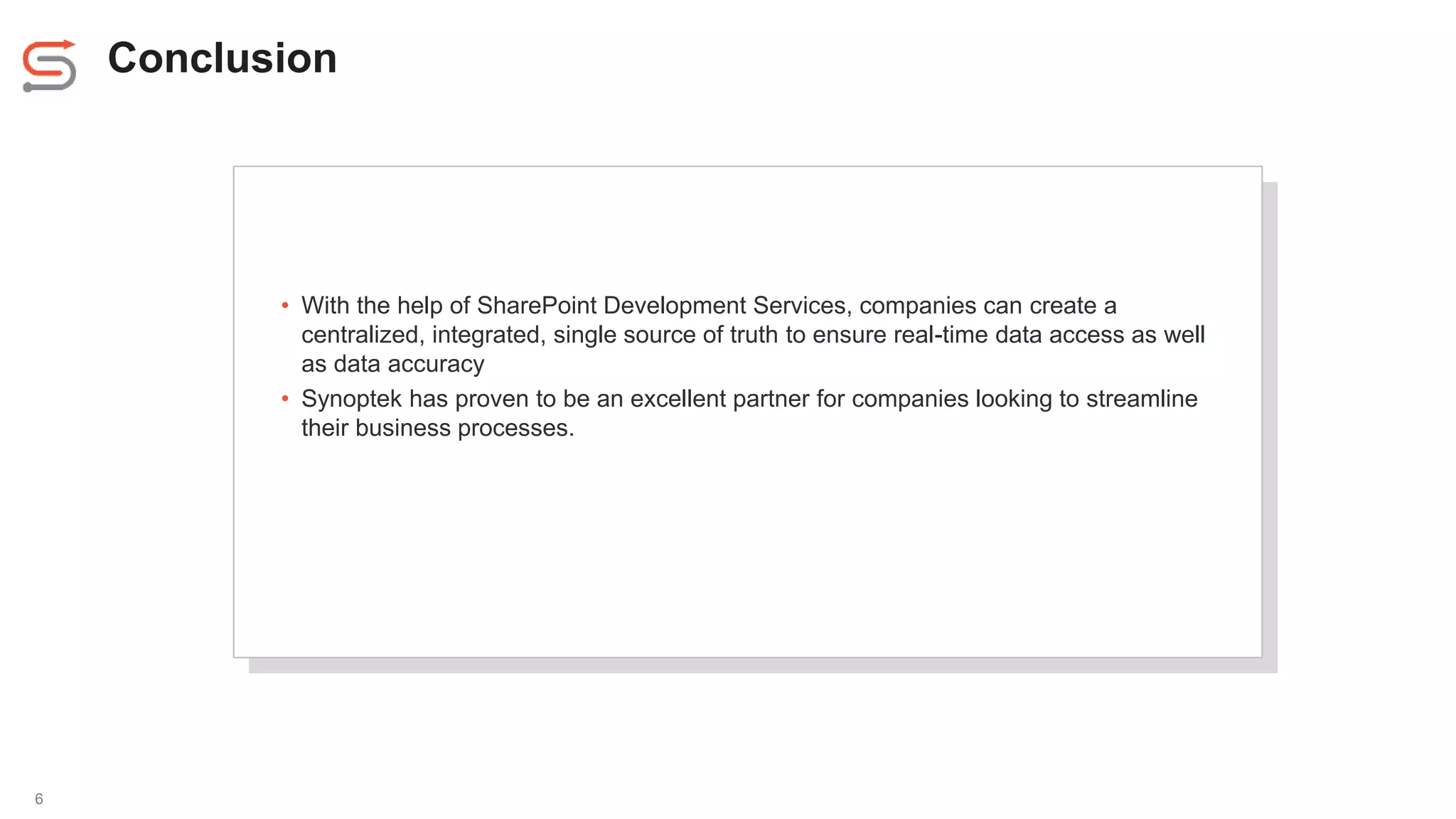 Conclusion
6
• With the help of SharePoint Development Services, companies can create a
centralized, integrated, single source of truth to ensure real-time data access as well
as data accuracy
• Synoptek has proven to be an excellent partner for companies looking to streamline
their business processes.
 
