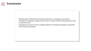 Conclusion
6
• With the help of SharePoint Development Services, companies can create a
centralized, integrated, single source of truth to ensure real-time data access as well
as data accuracy
• Synoptek has proven to be an excellent partner for companies looking to streamline
their business processes.
 