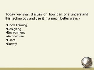 Today we shall discuss on how can one understand
this technology and use it in a much better ways:-
•Good Training
•Designing
•Environment
•Architecture
•Users
•Survey
 