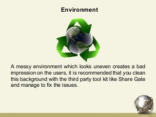 A messy environment which looks uneven creates a bad
impression on the users, it is recommended that you clean
this background with the third party tool kit like Share Gate
and manage to fix the issues.
Environment
 