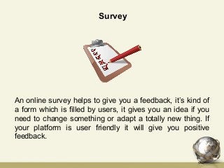 Survey
An online survey helps to give you a feedback, it’s kind of
a form which is filled by users, it gives you an idea if you
need to change something or adapt a totally new thing. If
your platform is user friendly it will give you positive
feedback.
 