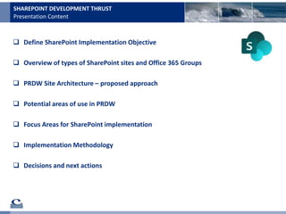 Presentation Content
SHAREPOINT DEVELOPMENT THRUST
 Define SharePoint Implementation Objective
 Overview of types of SharePoint sites and Office 365 Groups
 PRDW Site Architecture – proposed approach
 Potential areas of use in PRDW
 Focus Areas for SharePoint implementation
 Implementation Methodology
 Decisions and next actions
 