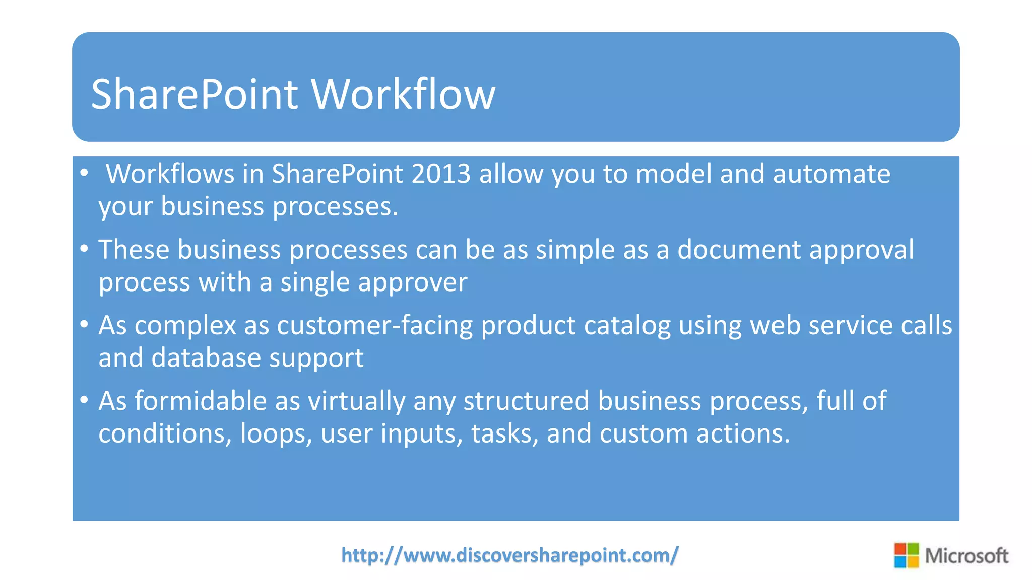 http://www.discoversharepoint.com/
SharePoint Workflow
• Workflows in SharePoint 2013 allow you to model and automate
your business processes.
• These business processes can be as simple as a document approval
process with a single approver
• As complex as customer-facing product catalog using web service calls
and database support
• As formidable as virtually any structured business process, full of
conditions, loops, user inputs, tasks, and custom actions.
 