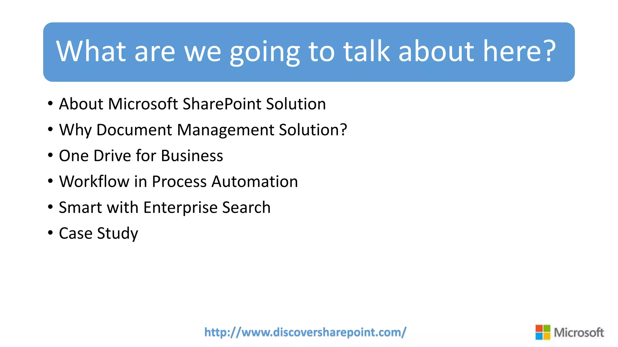 http://www.discoversharepoint.com/
What are we going to talk about here?
• About Microsoft SharePoint Solution
• Why Document Management Solution?
• One Drive for Business
• Workflow in Process Automation
• Smart with Enterprise Search
• Case Study
 
