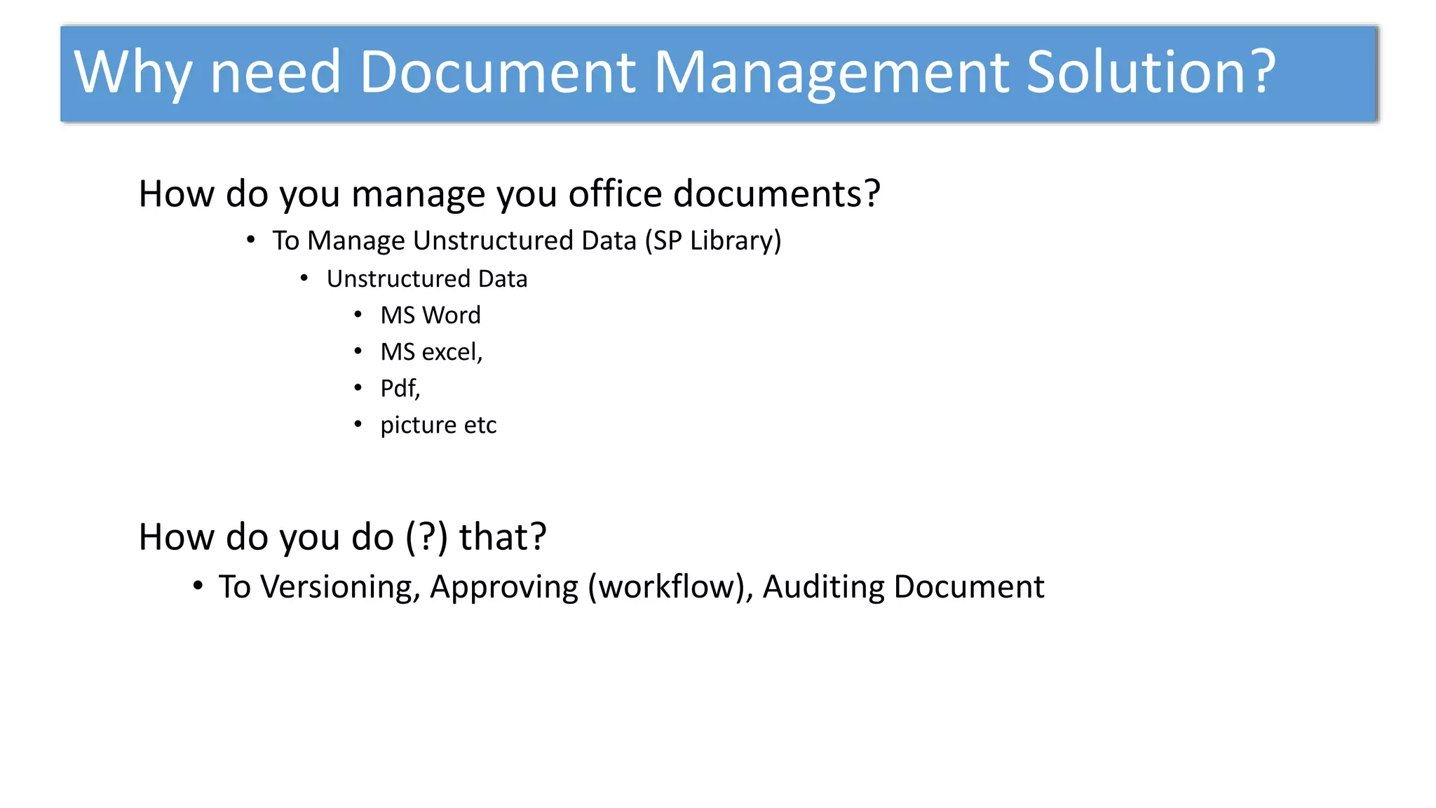 Why need Document Management Solution?
How do you manage you office documents?
• To Manage Unstructured Data (SP Library)
• Unstructured Data
• MS Word
• MS excel,
• Pdf,
• picture etc
How do you do (?) that?
• To Versioning, Approving (workflow), Auditing Document
 