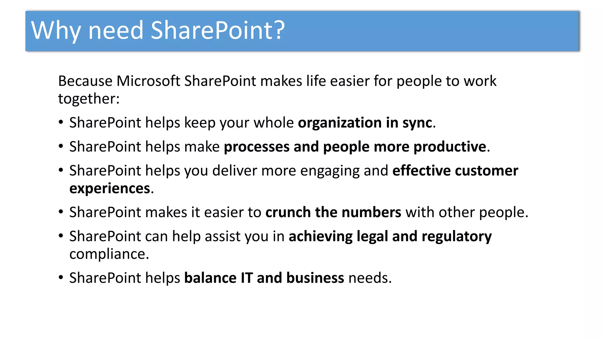 Why need SharePoint?
Because Microsoft SharePoint makes life easier for people to work
together:
• SharePoint helps keep your whole organization in sync.
• SharePoint helps make processes and people more productive.
• SharePoint helps you deliver more engaging and effective customer
experiences.
• SharePoint makes it easier to crunch the numbers with other people.
• SharePoint can help assist you in achieving legal and regulatory
compliance.
• SharePoint helps balance IT and business needs.
 