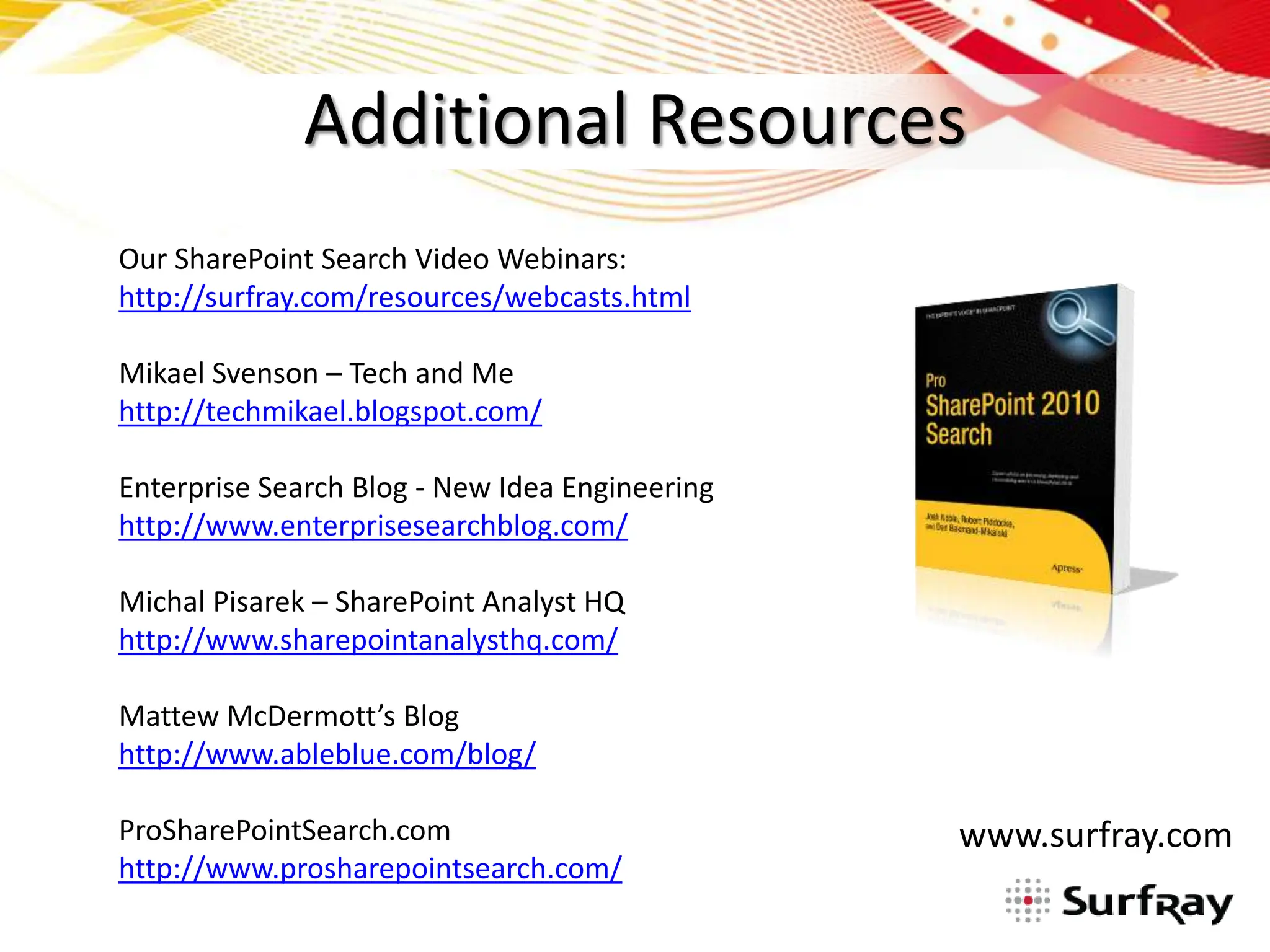Additional Resources
Our SharePoint Search Video Webinars:
http://surfray.com/resources/webcasts.html

Mikael Svenson – Tech and Me
http://techmikael.blogspot.com/

Enterprise Search Blog - New Idea Engineering
http://www.enterprisesearchblog.com/

Michal Pisarek – SharePoint Analyst HQ
http://www.sharepointanalysthq.com/

Mattew McDermott’s Blog
http://www.ableblue.com/blog/

ProSharePointSearch.com                         www.surfray.com
http://www.prosharepointsearch.com/
 