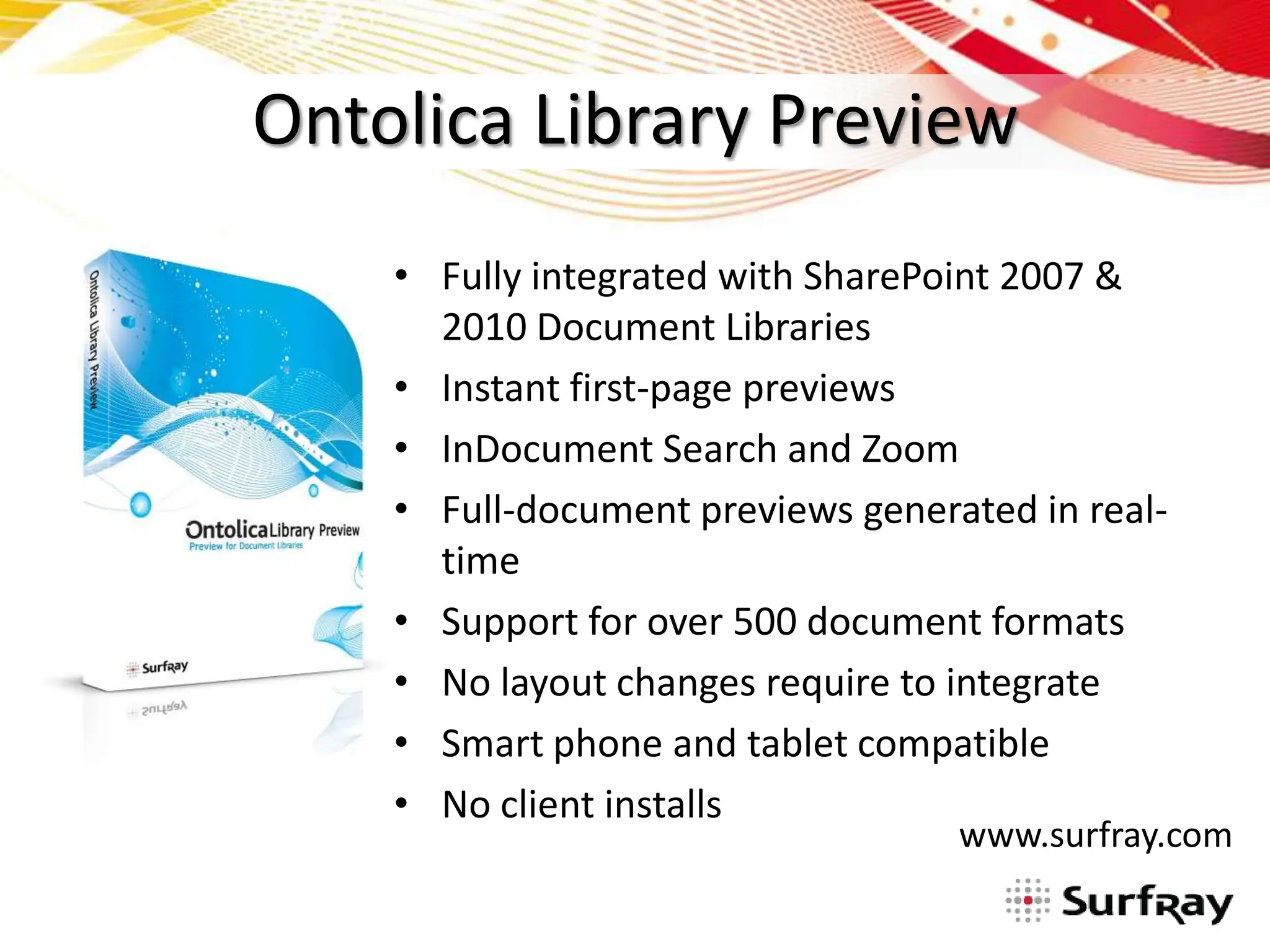 Ontolica Library Preview
    • Fully integrated with SharePoint 2007 &
      2010 Document Libraries
    • Instant first-page previews
    • InDocument Search and Zoom
    • Full-document previews generated in real-
      time
    • Support for over 500 document formats
    • No layout changes require to integrate
    • Smart phone and tablet compatible
    • No client installs
                                   www.surfray.com
 