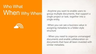 -Anytime you want to enable users to
group multiple documents, that support a
single project or task, together into a
single entity.

-When you can see a business value in
assigning metadata to a folder-style
structure

- When you need to organize unmanaged
documents and enable collaboration on
documents that have all been invested with
similar metadata.
 