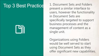 1. Document Sets and Folders
Top 3 Best Practices   present a similar interface to
                       users, however the functionality
                       in Document Sets are
                       specifically targeted to support
                       business processes and the
                       management of content as a
                       single unit.

                       Organizations using Folders
                       would be well served to start
                       using Document Sets as they
                       offer significant new capabilities.
 