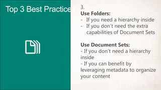 3.
Top 3 Best Practices   Use Folders:
                       - If you need a hierarchy inside
                       - If you don’t need the extra
                          capabilities of Document Sets

                       Use Document Sets:
                       - If you don’t need a hierarchy
                       inside
                       - If you can benefit by
                       leveraging metadata to organize
                       your content
 