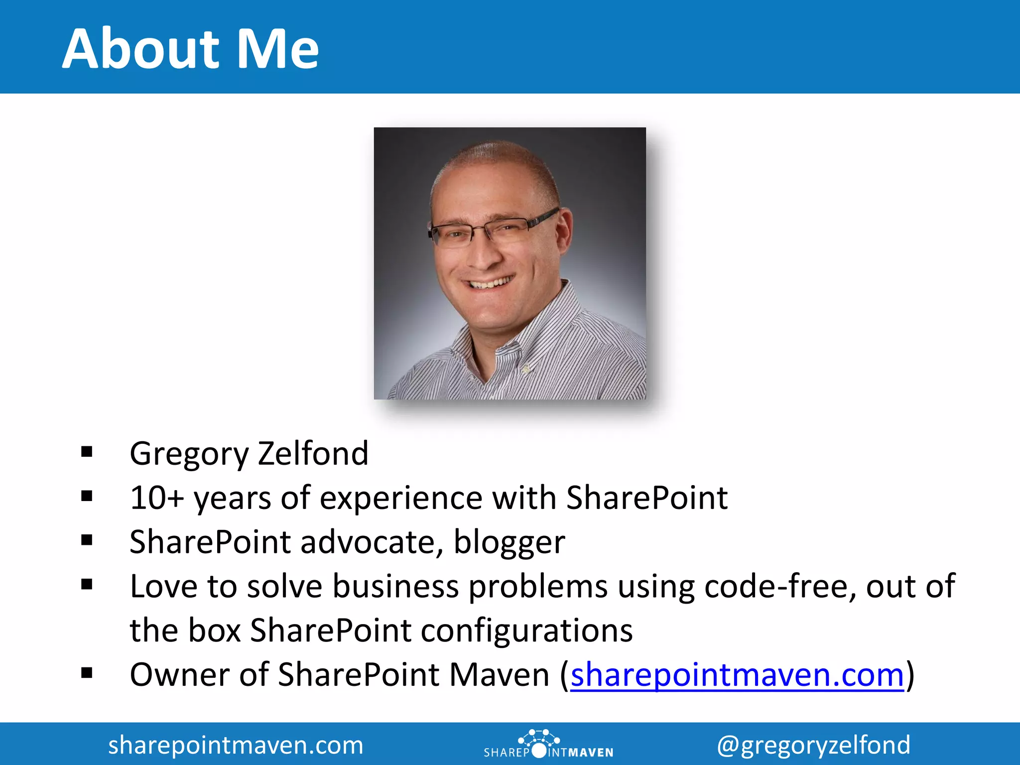 sharepointmaven.com @gregoryzelfondsharepointmaven.com @gregoryzelfond
About Me
 Gregory Zelfond
 10+ years of experience with SharePoint
 SharePoint advocate, blogger
 Love to solve business problems using code-free, out of
the box SharePoint configurations
 Owner of SharePoint Maven (sharepointmaven.com)
 