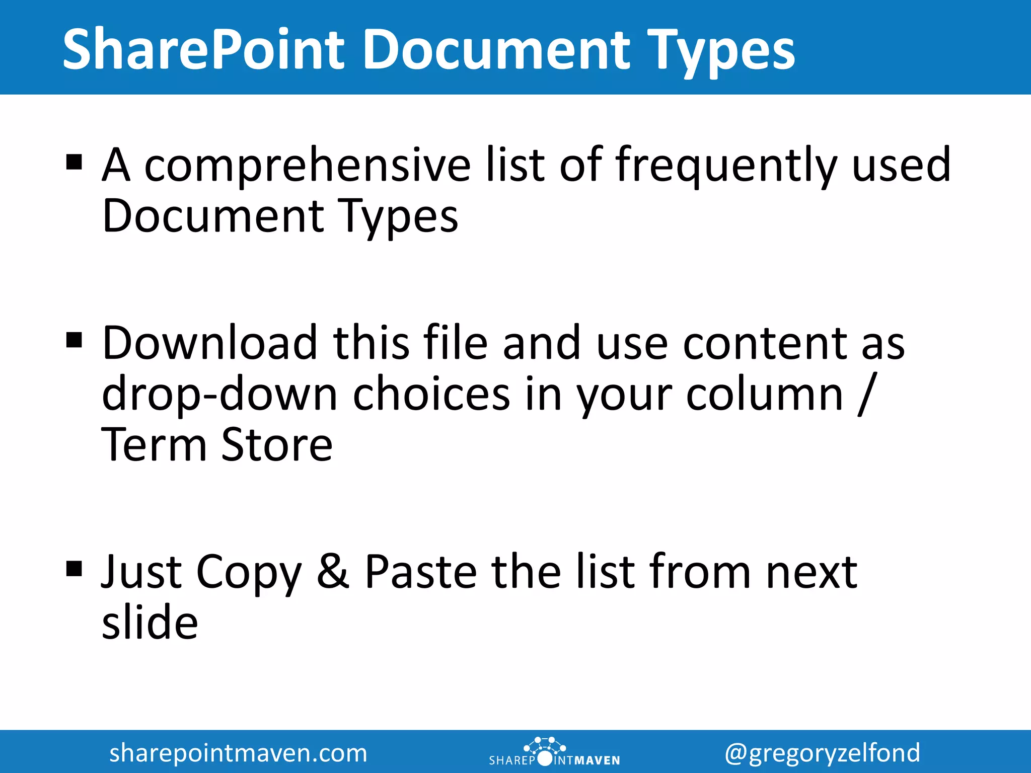 sharepointmaven.com @gregoryzelfondsharepointmaven.com @gregoryzelfond
SharePoint Document Types
 A comprehensive list of frequently used
Document Types
 A great addition to any Document Library in
SharePoint to help you organize your
documents
 Download this file and use content as drop-
down choices in your column / Term Store
 Just Copy & Paste the list from next slide
 
