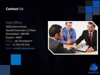 Contact Us


India Office
30/B Adarsh Society
Swastik Crossroads, C G Road
Ahmedabad – 380 009
Gujarat – INDIA
Phone : +91-79-32403371
VoIP : +1-718-715-1551
Email : sales@radixweb.com
 