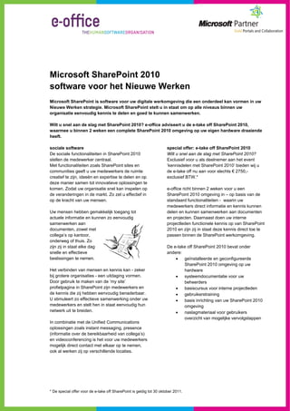 Microsoft SharePoint 2010
software voor het Nieuwe Werken
Microsoft SharePoint is software voor uw digitale werkomgeving die een onderdeel kan vormen in uw
Nieuwe Werken strategie. Microsoft SharePoint stelt u in staat om op alle niveaus binnen uw
organisatie eenvoudig kennis te delen en goed te kunnen samenwerken.

Wilt u snel aan de slag met SharePoint 2010? e-office adviseert u de e-take off SharePoint 2010,
waarmee u binnen 2 weken een complete SharePoint 2010 omgeving op uw eigen hardware draaiende
heeft.

sociale software                                                     special offer: e-take off SharePoint 2010
De sociale functionaliteiten in SharePoint 2010                      Wilt u snel aan de slag met SharePoint 2010?
stellen de medewerker centraal.                                      Exclusief voor u als deelnemer aan het event
Met functionaliteiten zoals SharePoint sites en                      ‘kennisdelen met SharePoint 2010’ bieden wij u
communities geeft u uw medewerkers de ruimte                         de e-take off nu aan voor slechts € 2750,-
creatief te zijn, ideeën en expertise te delen en op                 exclusief BTW.*
deze manier samen tot innovatieve oplossingen te
komen. Zodat uw organisatie snel kan inspelen op                     e-office richt binnen 2 weken voor u een
de veranderingen in de markt. Zo zet u effectief in                  SharePoint 2010 omgeving in – op basis van de
op de kracht van uw mensen.                                          standaard functionaliteiten - waarin uw
                                                                     medewerkers direct informatie en kennis kunnen
Uw mensen hebben gemakkelijk toegang tot                             delen en kunnen samenwerken aan documenten
actuele informatie en kunnen zo eenvoudig                            en projecten. Daarnaast doen uw interne
samenwerken aan                                                      projectleden functionele kennis op van SharePoint
documenten, zowel met                                                2010 en zijn zij in staat deze kennis direct toe te
collega’s op kantoor,                                                passen binnen de SharePoint werkomgeving.
onderweg of thuis. Zo
zijn zij in staat elke dag                                           De e-take off SharePoint 2010 bevat onder
snelle en effectieve                                                 andere:
beslissingen te nemen.                                                      geïnstalleerde en geconfigureerde
                                                                             SharePoint 2010 omgeving op uw
Het verbinden van mensen en kennis kan - zeker                               hardware
bij grotere organisaties - een uitdaging vormen.                            systeemdocumentatie voor uw
Door gebruik te maken van de ‘my site’                                       beheerders
profielpagina in SharePoint zijn medewerkers en                             basiscursus voor interne projectleden
de kennis die zij hebben eenvoudig benaderbaar.                             gebruikerstraining
U stimuleert zo effectieve samenwerking onder uw                            basis inrichting van uw SharePoint 2010
medewerkers en stelt hen in staat eenvoudig hun                              omgeving
netwerk uit te breiden.                                                     naslagmateriaal voor gebruikers
                                                                             overzicht van mogelijke vervolgstappen
In combinatie met de Unified Communications
oplossingen zoals instant messaging, presence
(informatie over de bereikbaarheid van collega’s)
en videoconferencing is het voor uw medewerkers
mogelijk direct contact met elkaar op te nemen,
ook al werken zij op verschillende locaties.




* De special offer voor de e-take off SharePoint is geldig tot 30 oktober 2011.
 