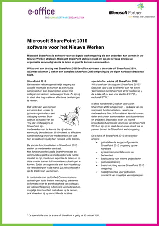 Microsoft SharePoint 2010
software voor het Nieuwe Werken
Microsoft SharePoint is software voor uw digitale werkomgeving die een onderdeel kan vormen in uw
Nieuwe Werken strategie. Microsoft SharePoint stelt u in staat om op alle niveaus binnen uw
organisatie eenvoudig kennis te delen en goed te kunnen samenwerken.

Wilt u snel aan de slag met SharePoint 2010? e-office adviseert u de e-take off SharePoint 2010,
waarmee u binnen 2 weken een complete SharePoint 2010 omgeving op uw eigen hardware draaiende
heeft.

SharePoint 2010                                                      special offer: e-take off SharePoint 2010
Uw mensen hebben gemakkelijk toegang tot                             Wilt u snel aan de slag met SharePoint 2010?
actuele informatie en kunnen zo eenvoudig                            Exclusief voor u als deelnemer aan het event
samenwerken aan documenten, zowel met                                ‘kennisdelen met SharePoint 2010’ bieden wij u
collega’s op kantoor, onderweg of thuis. Zo zijn zij                 de e-take off nu aan voor slechts € 2.750,-
in staat elke dag snelle en effectieve beslissingen                  exclusief BTW.*
te nemen.
                                                                     e-office richt binnen 2 weken voor u een
Het verbinden van mensen                                             SharePoint 2010 omgeving in – op basis van de
en kennis kan - zeker bij                                            standaard functionaliteiten - waarin uw
grotere organisaties - een                                           medewerkers direct informatie en kennis kunnen
uitdaging vormen. Door                                               delen en kunnen samenwerken aan documenten
gebruik te maken van de                                              en projecten. Daarnaast doen uw interne
‘my site’ profielpagina in                                           projectleden functionele kennis op van SharePoint
SharePoint zijn                                                      2010 en zijn zij in staat deze kennis direct toe te
medewerkers en de kennis die zij hebben                              passen binnen de SharePoint werkomgeving.
eenvoudig benaderbaar. U stimuleert zo effectieve
samenwerking onder uw medewerkers en stelt                           De e-take off SharePoint 2010 bevat onder
hen in staat eenvoudig hun netwerk uit te breiden.                   andere:
                                                                            geïnstalleerde en geconfigureerde
De sociale functionaliteiten in SharePoint 2010                              SharePoint 2010 omgeving op uw
stellen de medewerker centraal.                                              hardware
Met functionaliteiten zoals SharePoint sites en                             systeemdocumentatie voor uw
communities geeft u uw medewerkers de ruimte                                 beheerders
creatief te zijn, ideeën en expertise te delen en op                        basiscursus voor interne projectleden
deze manier samen tot innovatieve oplossingen te                            gebruikerstraining
komen. Zodat uw organisatie snel kan inspelen op                            basis inrichting van uw SharePoint 2010
de veranderingen in de markt. Zo zet u effectief in                          omgeving
op de kracht van uw mensen.                                                 naslagmateriaal voor gebruikers
                                                                             overzicht van mogelijke vervolgstappen
In combinatie met de Unified Communications
oplossingen zoals instant messaging, presence
(informatie over de bereikbaarheid van collega’s)
en videoconferencing is het voor uw medewerkers
mogelijk direct contact met elkaar op te nemen,
ook al werken zij op verschillende locaties.




* De special offer voor de e-take off SharePoint is geldig tot 30 oktober 2011.
 