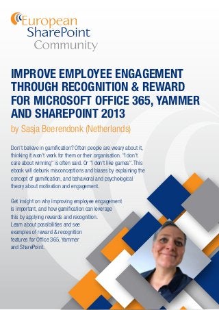 IMPROVE EMPLOYEE ENGAGEMENT
THROUGH RECOGNITION & REWARD
FOR MICROSOFT OFFICE 365, YAMMER
AND SHAREPOINT 2013
by Sasja Beerendonk (Netherlands)
Don't believe in gamiﬁcation? Often people are weary about it,
thinking it won't work for them or their organisation. "I don't
care about winning" is often said. Or "I don't like games". This
ebook will debunk misconceptions and biases by explaining the
concept of gamiﬁcation, and behavioral and psychological
theory about motivation and engagement.
Get insight on why improving employee engagement
is important, and how gamiﬁcation can leverage
this by applying rewards and recognition.
Learn about possibilities and see
examples of reward & recognition
features for Ofﬁce 365, Yammer
and SharePoint.
 
