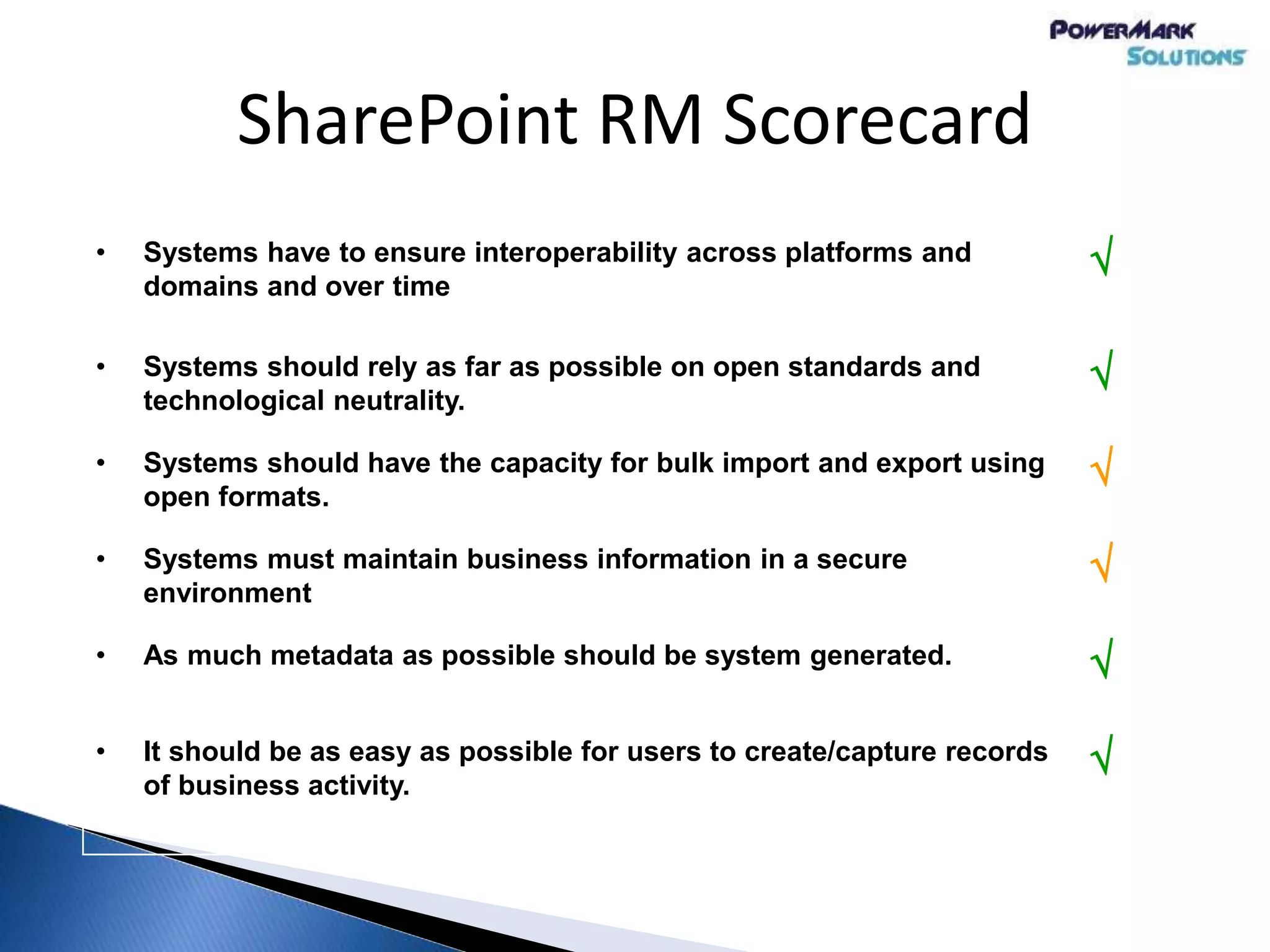 SharePoint RM Scorecard
• Systems have to ensure interoperability across platforms and
domains and over time

• Systems should rely as far as possible on open standards and
technological neutrality.

• Systems should have the capacity for bulk import and export using
open formats.

• Systems must maintain business information in a secure
environment

• As much metadata as possible should be system generated. 
• It should be as easy as possible for users to create/capture records
of business activity.

 