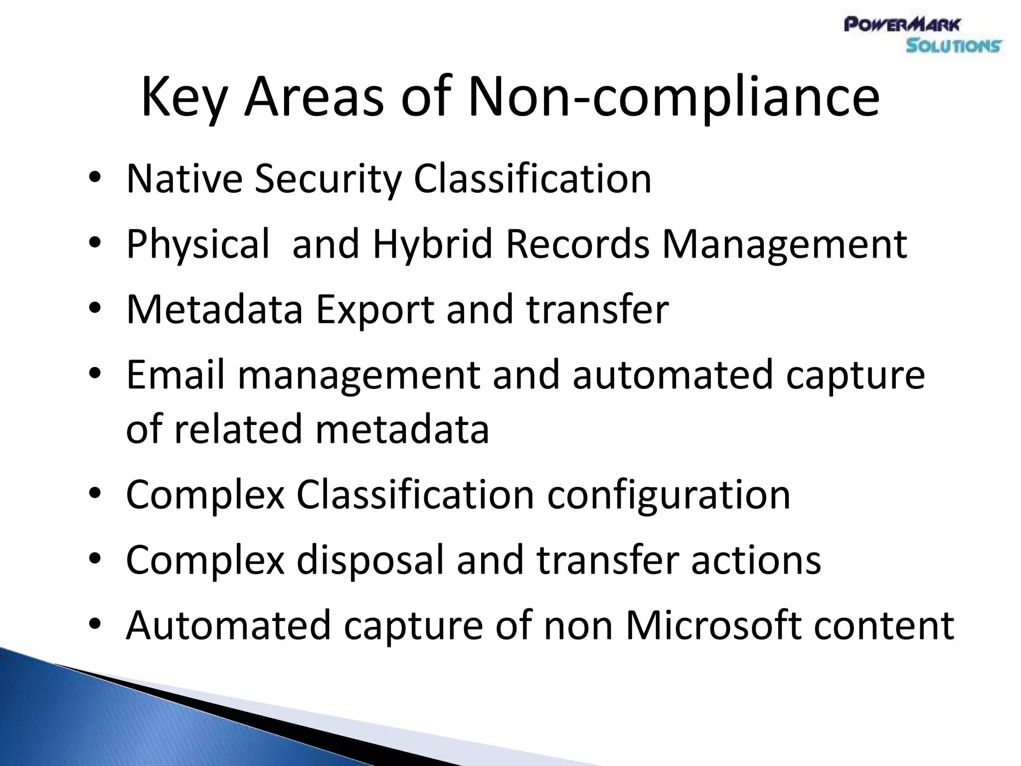 Key Areas of Non-compliance
• Native Security Classification
• Physical and Hybrid Records Management
• Metadata Export and transfer
• Email management and automated capture
of related metadata
• Complex Classification configuration
• Complex disposal and transfer actions
• Automated capture of non Microsoft content
 