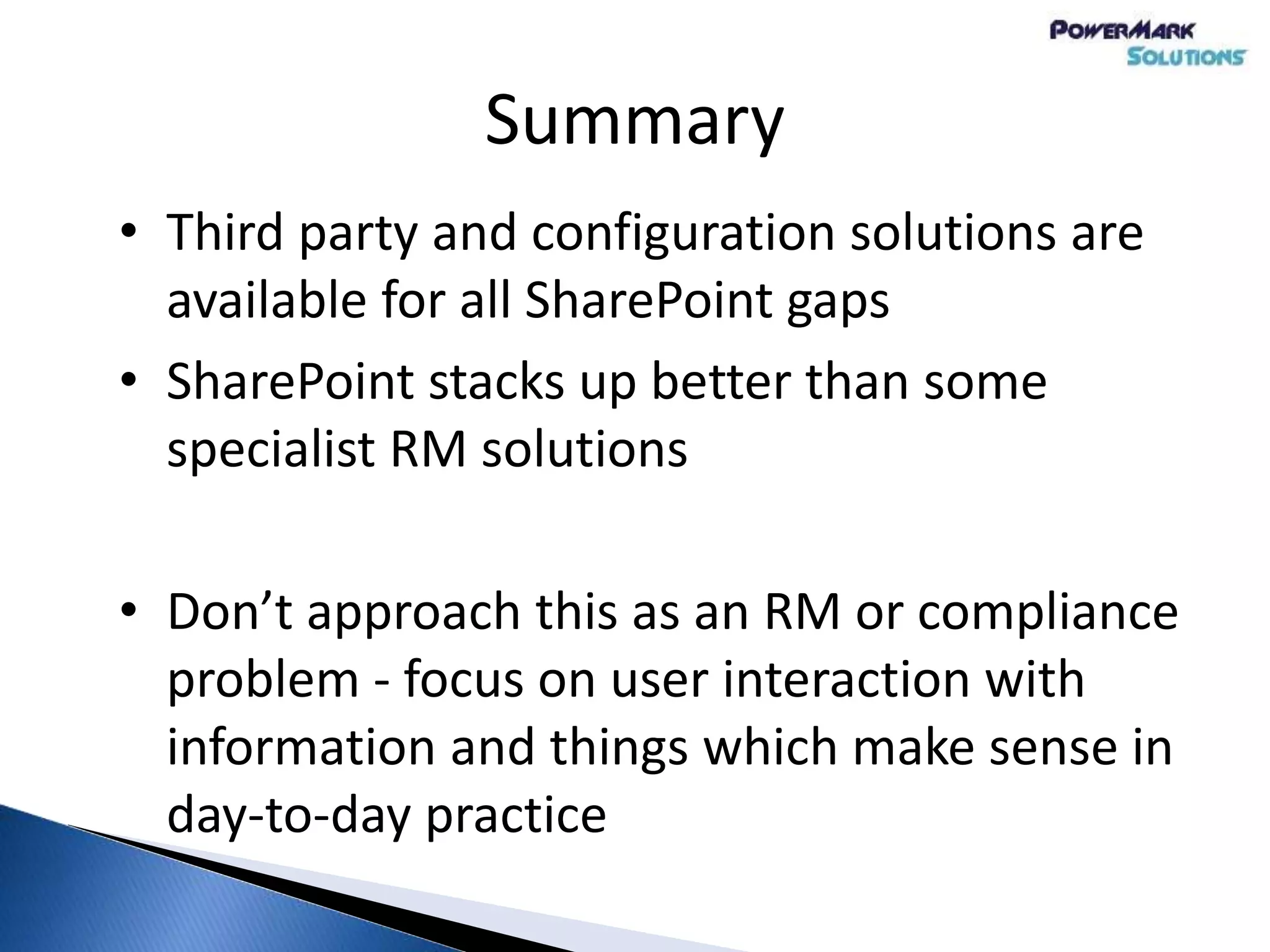 Summary
• Third party and configuration solutions are
available for all SharePoint gaps
• SharePoint stacks up better than some
specialist RM solutions
• Don’t approach this as an RM or compliance
problem - focus on user interaction with
information and things which make sense in
day-to-day practice
 