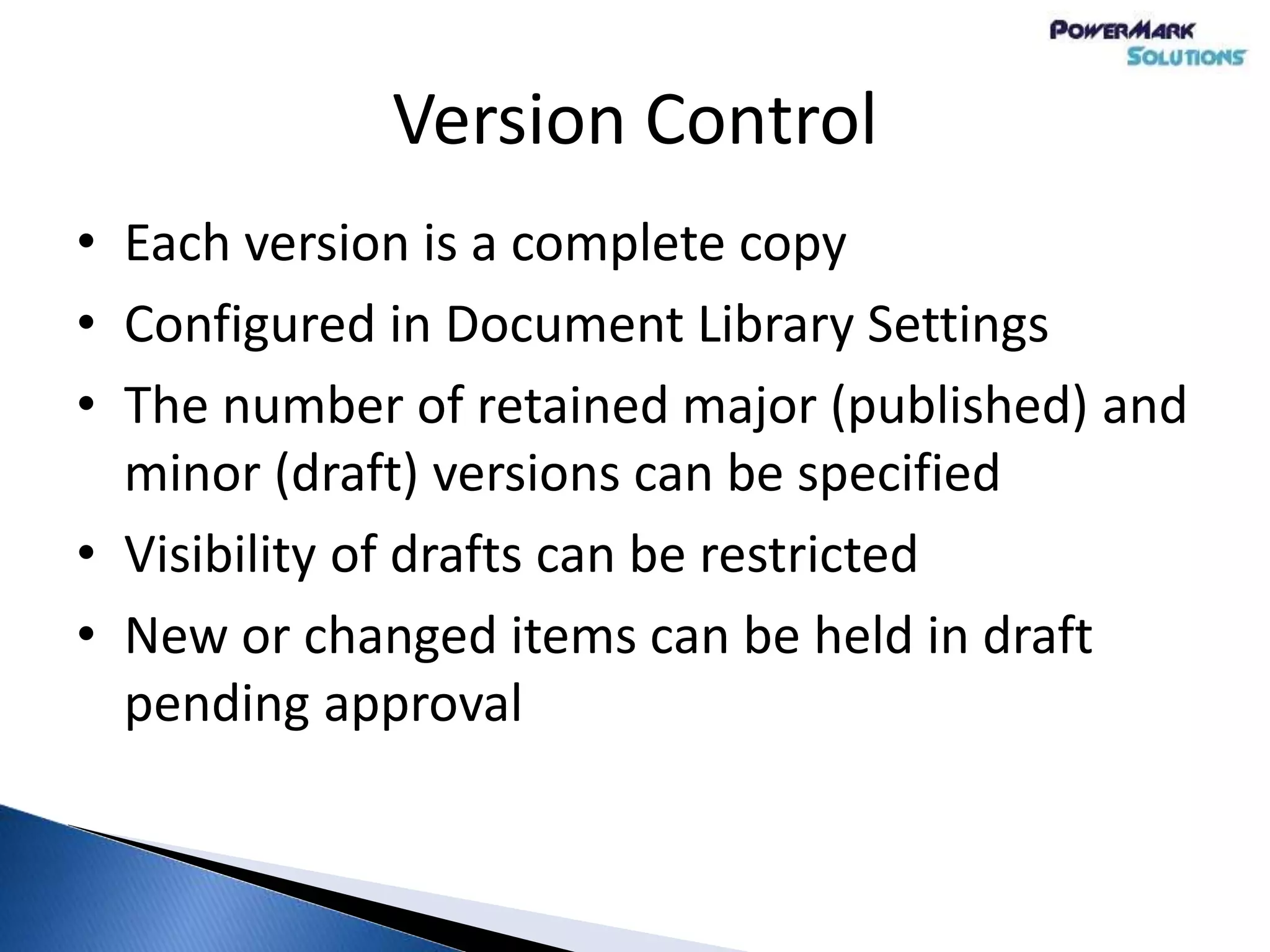 Version Control
• Each version is a complete copy
• Configured in Document Library Settings
• The number of retained major (published) and
minor (draft) versions can be specified
• Visibility of drafts can be restricted
• New or changed items can be held in draft
pending approval
 