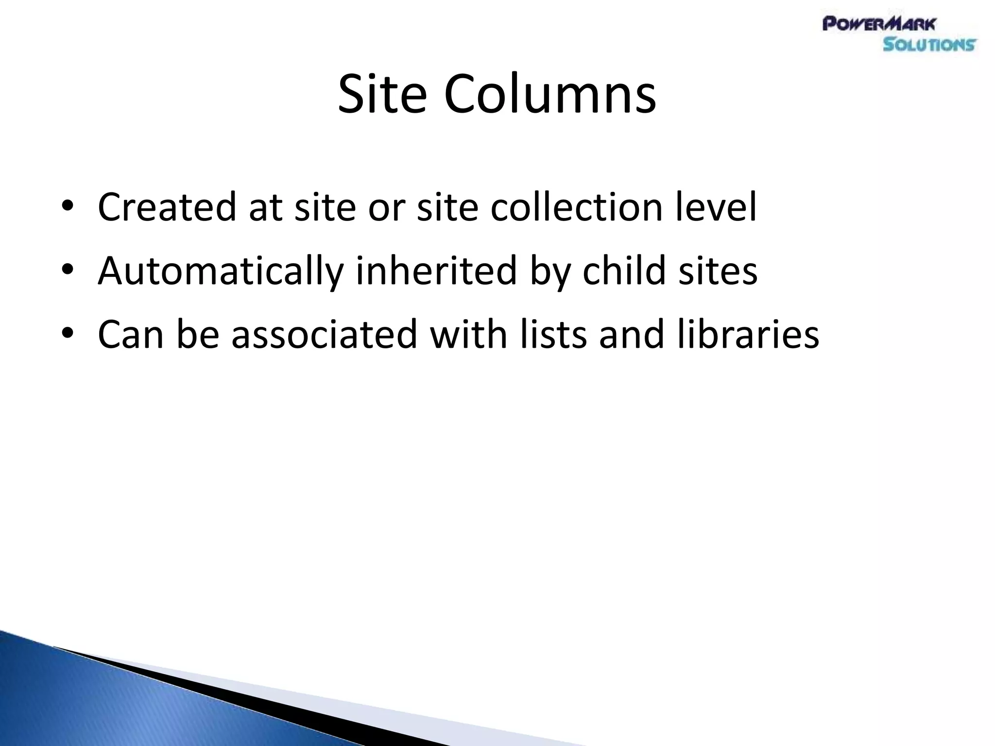 Site Columns
• Created at site or site collection level
• Automatically inherited by child sites
• Can be associated with lists and libraries
 