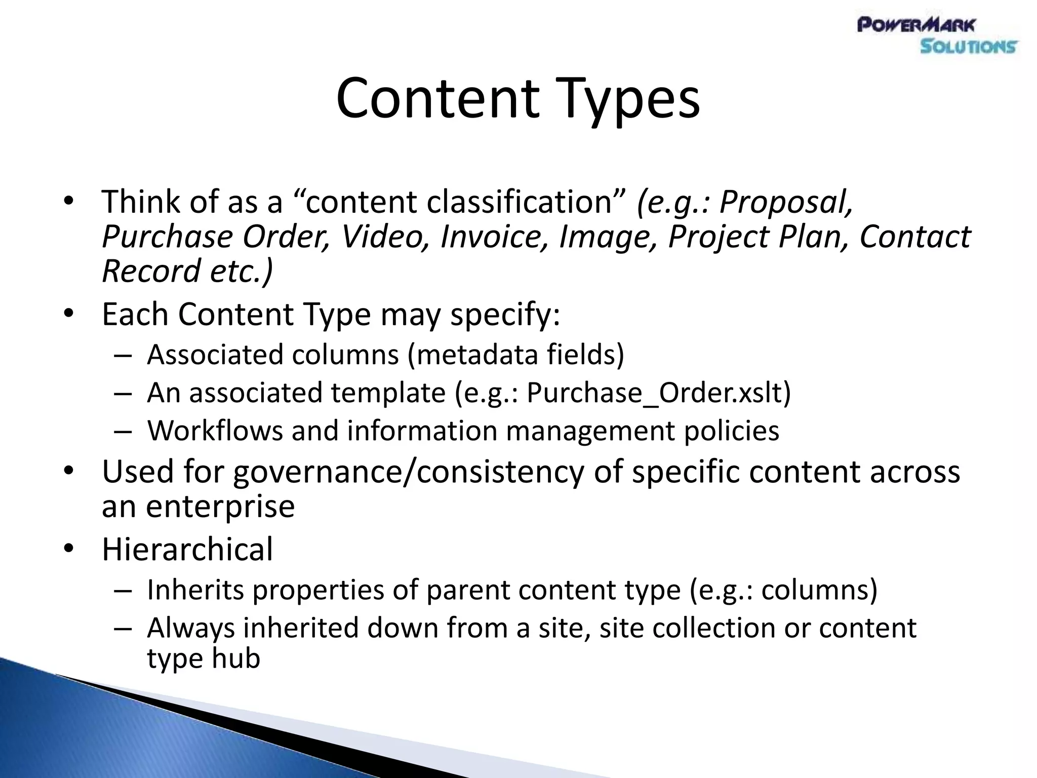 Content Types
• Think of as a “content classification” (e.g.: Proposal,
Purchase Order, Video, Invoice, Image, Project Plan, Contact
Record etc.)
• Each Content Type may specify:
– Associated columns (metadata fields)
– An associated template (e.g.: Purchase_Order.xslt)
– Workflows and information management policies
• Used for governance/consistency of specific content across
an enterprise
• Hierarchical
– Inherits properties of parent content type (e.g.: columns)
– Always inherited down from a site, site collection or content
type hub
 