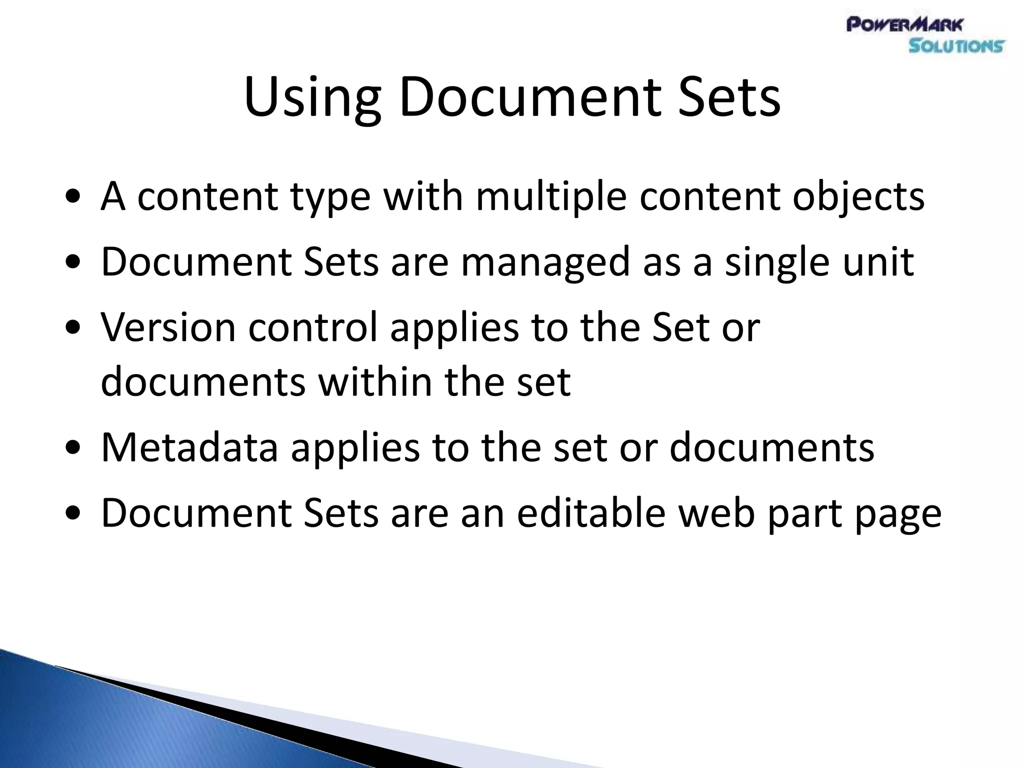 Using Document Sets
• A content type with multiple content objects
• Document Sets are managed as a single unit
• Version control applies to the Set or
documents within the set
• Metadata applies to the set or documents
• Document Sets are an editable web part page
 