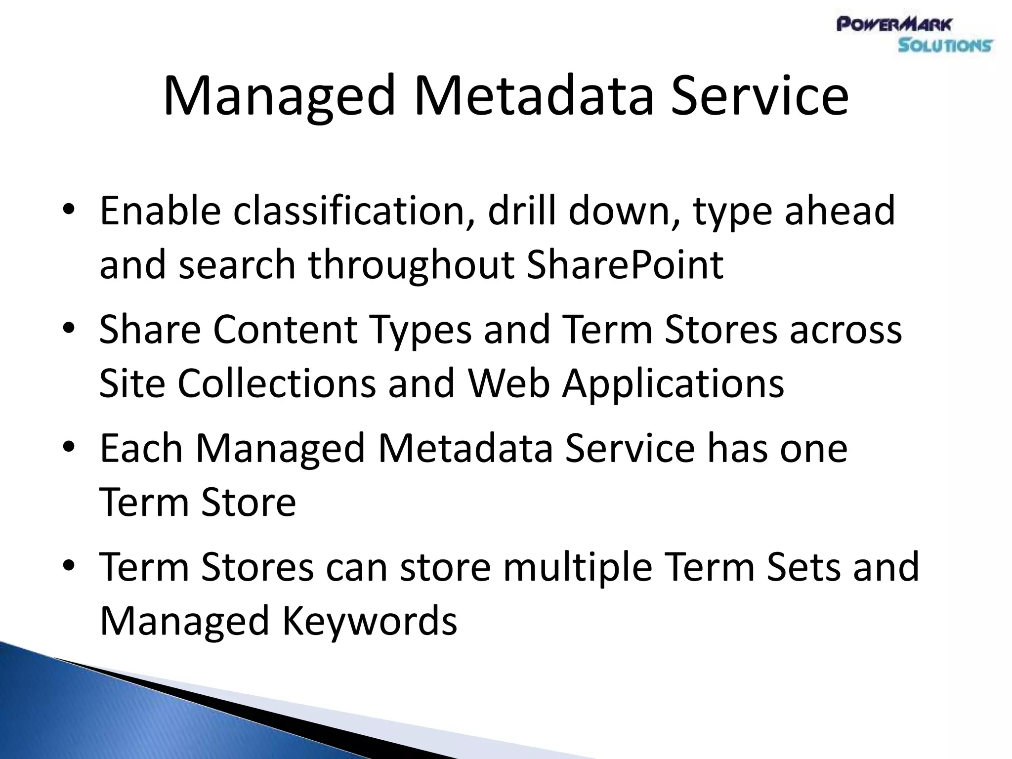 Managed Metadata Service
• Enable classification, drill down, type ahead
and search throughout SharePoint
• Share Content Types and Term Stores across
Site Collections and Web Applications
• Each Managed Metadata Service has one
Term Store
• Term Stores can store multiple Term Sets and
Managed Keywords
 