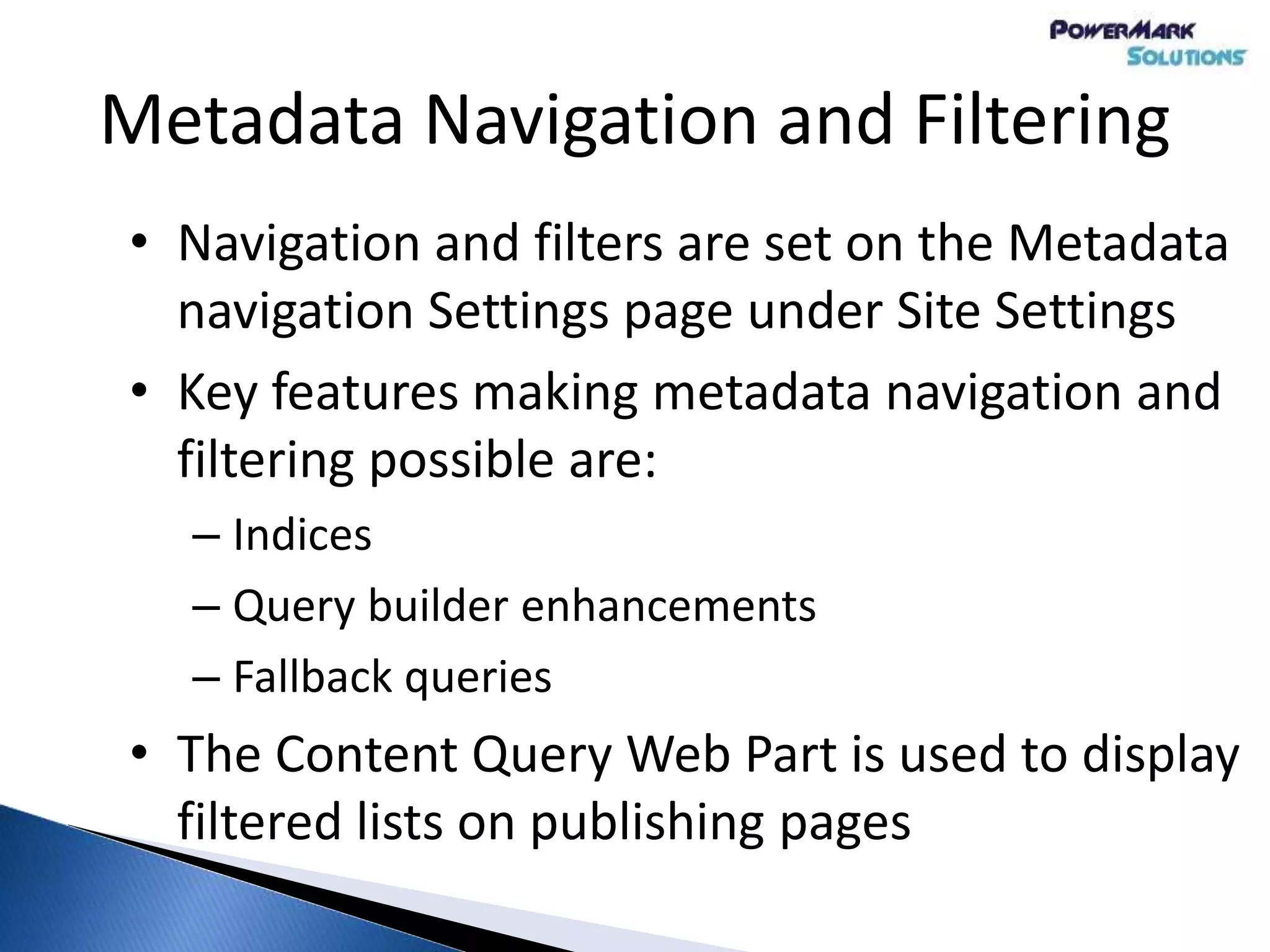 Metadata Navigation and Filtering
• Navigation and filters are set on the Metadata
navigation Settings page under Site Settings
• Key features making metadata navigation and
filtering possible are:
– Indices
– Query builder enhancements
– Fallback queries
• The Content Query Web Part is used to display
filtered lists on publishing pages
 