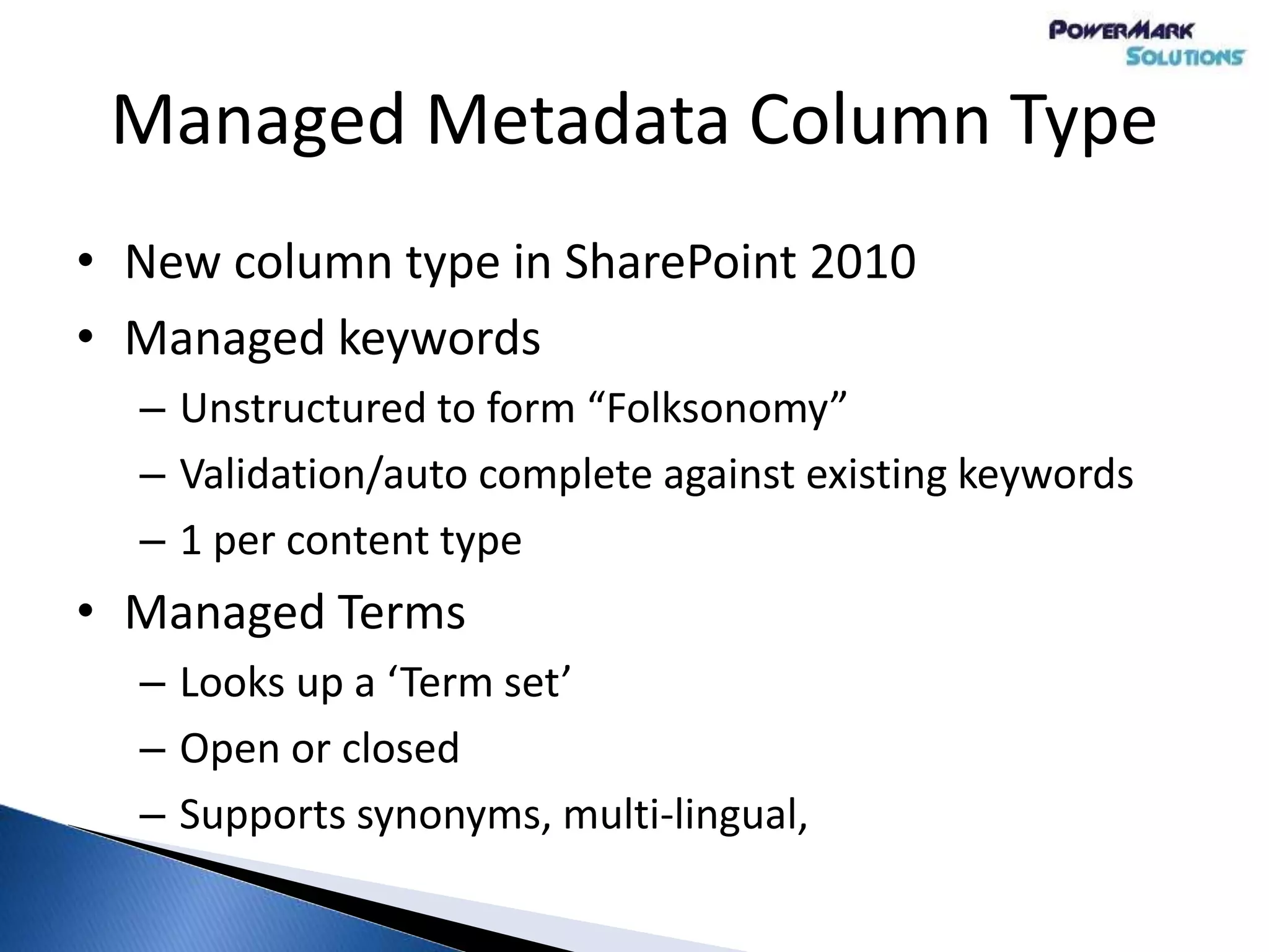 Managed Metadata Column Type
• New column type in SharePoint 2010
• Managed keywords
– Unstructured to form “Folksonomy”
– Validation/auto complete against existing keywords
– 1 per content type
• Managed Terms
– Looks up a ‘Term set’
– Open or closed
– Supports synonyms, multi-lingual,
 