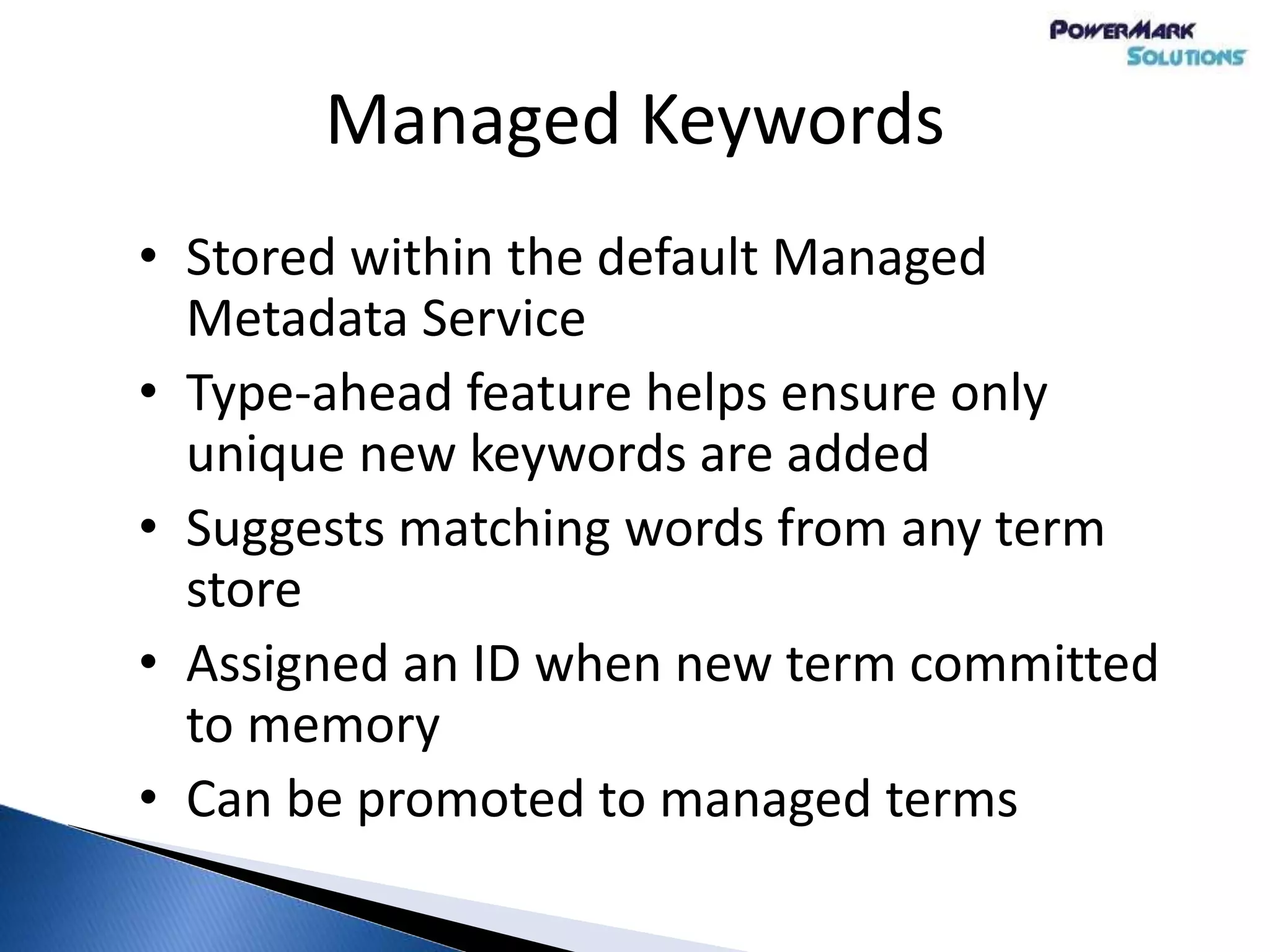 Managed Keywords
• Stored within the default Managed
Metadata Service
• Type-ahead feature helps ensure only
unique new keywords are added
• Suggests matching words from any term
store
• Assigned an ID when new term committed
to memory
• Can be promoted to managed terms
 